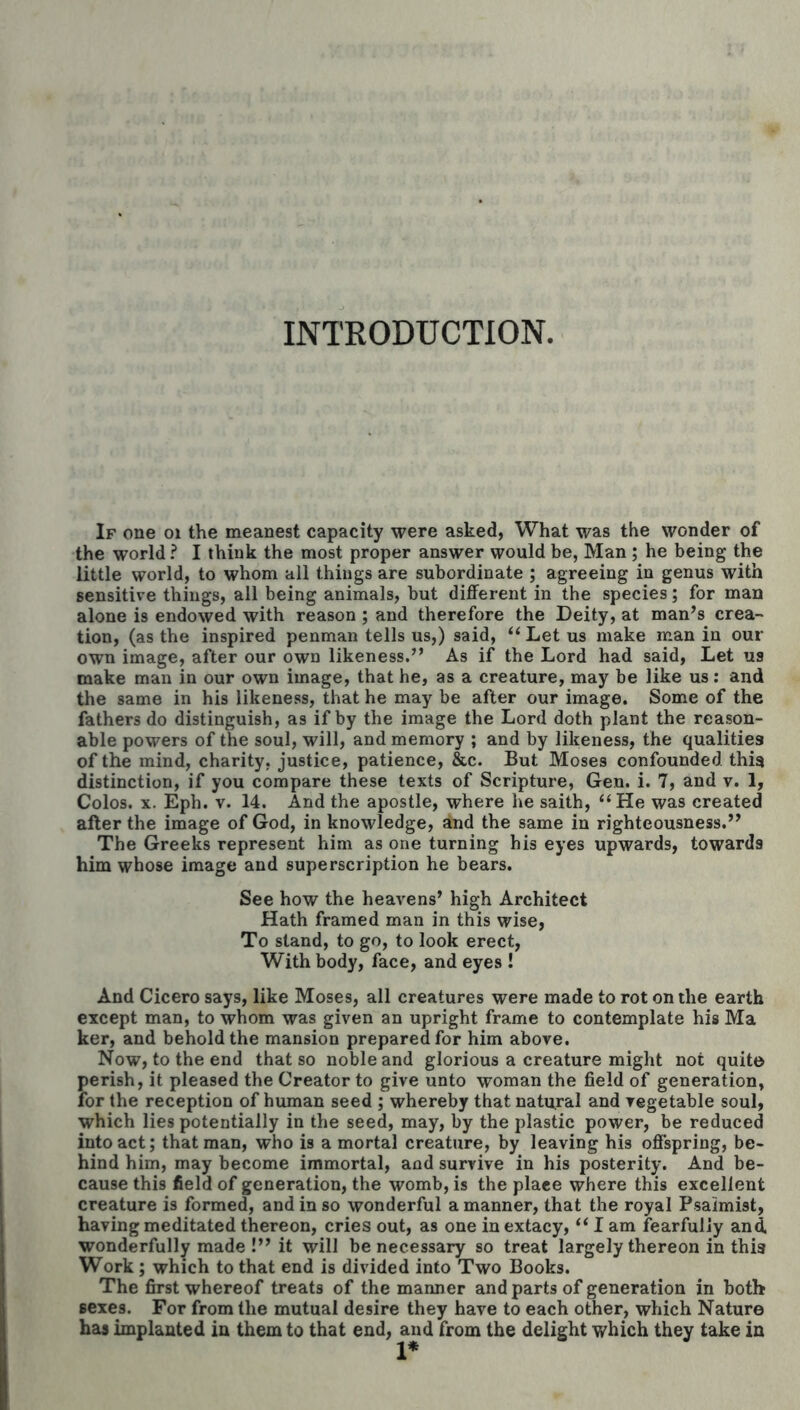 INTRODUCTION. If one oi the meanest capacity were asked, What was the wonder of the world ? I think the most proper answer would be, Man ; he being the little world, to whom all things are subordinate ; agreeing in genus with sensitive things, all being animals, but different in the species; for man alone is endowed with reason ; and therefore the Deity, at man^s crea- tion, (as the inspired penman tells us,) said, ‘‘ Let us make man in our own image, after our own likeness.” As if the Lord had said. Let us make man in our own image, that he, as a creature, may be like us: and the same in his likeness, that he may be after our image. Some of the fathers do distinguish, as if by the image the Lord doth plant the reason- able powers of the soul, will, and memory ; and by likeness, the qualities of the mind, charity, justice, patience, &c. But Moses confounded this distinction, if you compare these texts of Scripture, Gen. i. 7, and v. 1, Colos. X. Eph. V. 14. And the apostle, where he saith, “ He was created after the image of God, in knowledge, and the same in righteousness.” The Greeks represent him as one turning his eyes upwards, towards him whose image and superscription he bears. See how the heavens’ high Architect Hath framed man in this wise, To stand, to go, to look erect, With body, face, and eyes ! And Cicero says, like Moses, all creatures were made to rot on the earth except man, to whom was given an upright frame to contemplate his Ma ker, and behold the mansion prepared for him above. Now, to the end that so noble and glorious a creature might not quit© perish, it pleased the Creator to give unto woman the field of generation, for the reception of human seed ; whereby that natural and vegetable soul, which lies potentially in the seed, may, by the plastic power, be reduced into act; that man, who is a mortal creature, by leaving his offspring, be- hind him, may become immortal, and survive in his posterity. And be- cause this field of generation, the womb, is the place where this excellent creature is formed, and in so wonderful a manner, that the royal Psalmist, having meditated thereon, cries out, as one in extacy, I am fearfully and wonderfully made !” it will be necessary so treat largely thereon in this Work; which to that end is divided info Two Books. The first whereof treats of the manner and parts of generation in both sexes. For from the mutual desire they have to each other, which Nature has implanted in them to that end, and from the delight which they take in