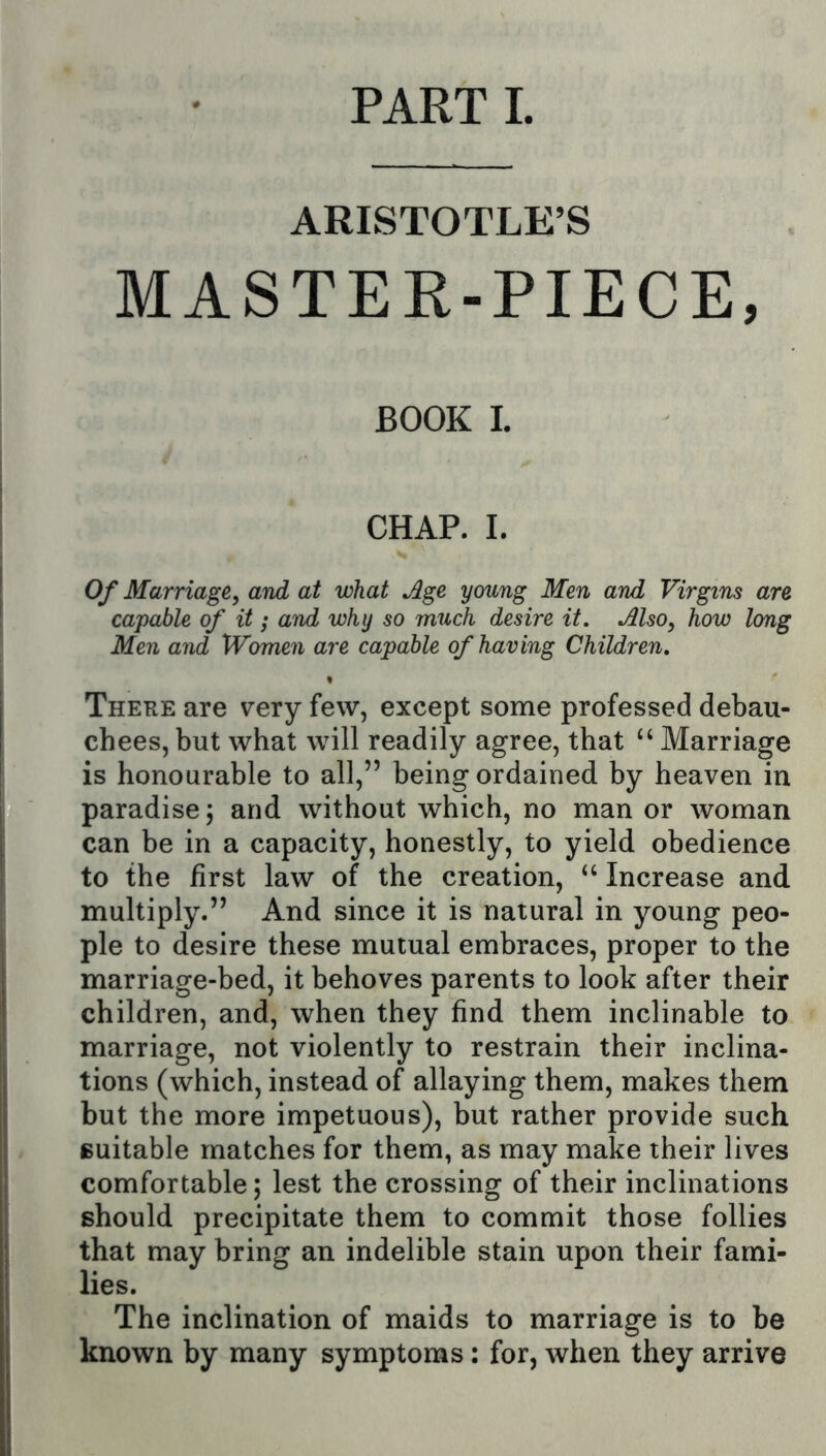 PART 1. ARISTOTLE’S MASTEK-PIECE, BOOK 1. CHAP. I. Of Marriage, and at what Age young Men and Virgins are capable of it; and why so much desire it. Also, how long Men and Women are capable of having Children, There are very few, except some professed debau- chees, but what will readily agree, that “ Marriage is honourable to all,” being ordained by heaven in paradise; and without which, no man or woman can be in a capacity, honestly, to yield obedience to the first law of the creation, “ Increase and multiply.” And since it is natural in young peo- ple to desire these mutual embraces, proper to the marriage-bed, it behoves parents to look after their children, and, when they find them inclinable to marriage, not violently to restrain their inclina- tions (which, instead of allaying them, makes them but the more impetuous), but rather provide such Buitable matches for them, as may make their lives comfortable; lest the crossing of their inclinations should precipitate them to commit those follies that may bring an indelible stain upon their fami- lies. The inclination of maids to marriage is to be known by many symptoms: for, when they arrive