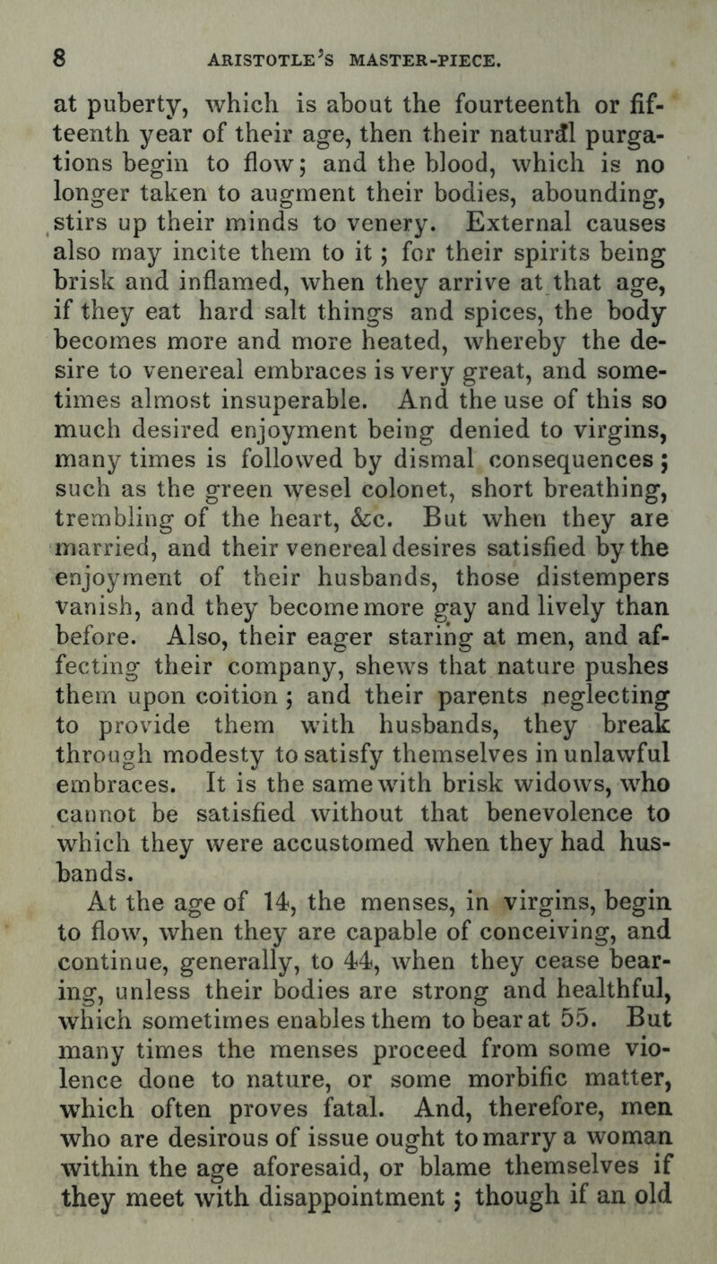 at puberty, which is about the fourteenth or fif- teenth year of their age, then their natural purga- tions begin to flow; and the blood, which is no longer taken to augment their bodies, abounding, stirs up their minds to venery. External causes also may incite them to it; for their spirits being brisk and inflamed, when they arrive at that age, if they eat hard salt things and spices, the body becomes more and more heated, whereby the de- sire to venereal embraces is very great, and some- times almost insuperable. And the use of this so much desired enjoyment being denied to virgins, many times is followed by dismal consequences; such as the green wesel colonet, short breathing, trembling of the heart. See. But when they are married, and their venereal desires satisfied by the enjoyment of their husbands, those distempers vanish, and they become more gay and lively than before. Also, their eager staring at men, and af- fecting their company, shews that nature pushes them upon coition ; and their parents neglecting to provide them with husbands, they break through modesty to satisfy themselves in unlawful embraces. It is the same with brisk widows, who cannot be satisfied without that benevolence to which they were accustomed when they had hus- bands. At the age of 14, the menses, in virgins, begin to flow, when they are capable of conceiving, and continue, generally, to 44, when they cease bear- ing, unless their bodies are strong and healthful, which sometimes enables them to bear at 55. But many times the menses proceed from some vio- lence done to nature, or some morbific matter, which often proves fatal. And, therefore, men who are desirous of issue ought to marry a woman within the age aforesaid, or blame themselves if they meet with disappointment 5 though if an old