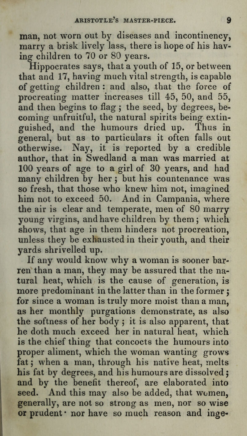 man, not worn out by diseases and incontinency, marry a brisk lively lass, there is hope of his hav- ing children to 70 or 80 years. Hippocrates says, that a youth of 15, or between that and 17, having much vital strength, is capable of getting children : and also, that the force of procreating matter increases till 45, 50, and 55, and then begins to flag 5 the seed, by degrees, be- coming unfruitful, the natural spirits being extin- guished, and the humours dried up. Thus in general, but as to particulars it often falls out otherwise. Nay, it is reported by a credible author, that in Swedland a man was married at 100 years of age to a girl of 30 years, and had many children by her 5 but his countenance was so fresh, that those who knew him not, imagined him not to exceed 50. And in Campania, where the air is clear and temperate, men of 80 marry young virgins, and have children by them ; which shows, that age in them hinders not procreation, unless they be exhausted in their youth, and their yards shrivelled up. If any would know why a woman is sooner bar- ren than a man, they may be assured that the na- tural heat, which is the cause of generation, is more predominant in the latter than in the former 5 for since a woman is truly more moist than a man, as her monthly purgations demonstrate, as also the softness of her body ; it is also apparent, that he doth much exceed her in natural heat, which is the chief thing that concocts the humours into proper aliment, which the woman wanting grows fat; when a man, through his native heat, melts his fat by degrees, and his humours are dissolved 5 and by the benefit thereof, are elaborated into seed. And this may also be added, that women, generally, are not so strong as men, nor so wise or prudent’ nor have so much reason and inge-