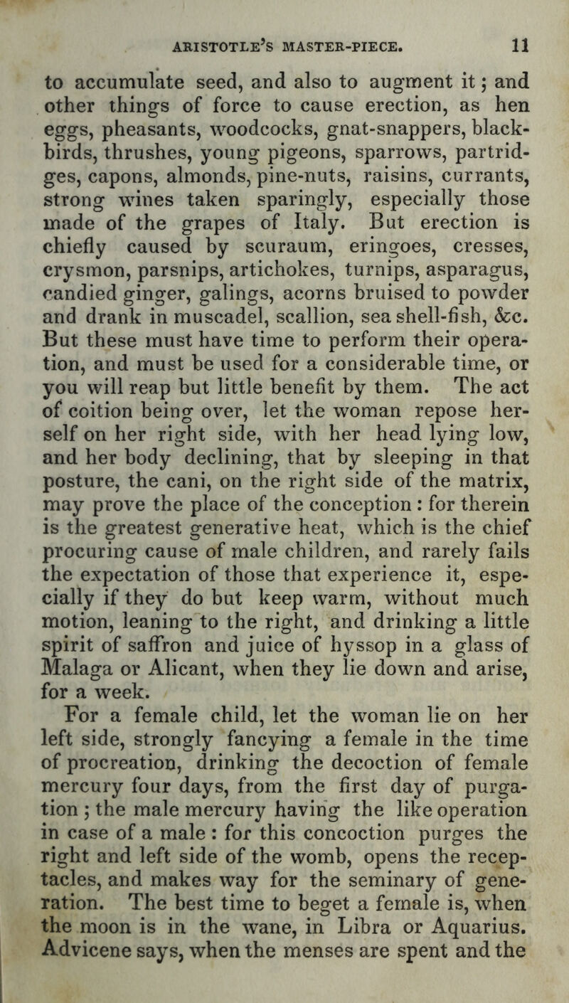 to accumulate seed, and also to augment it; and other things of force to cause erection, as hen eggs, pheasants, woodcocks, gnat-snappers, black- birds, thrushes, young pigeons, sparrows, partrid- ges, capons, almonds, pine-nuts, raisins, currants, strong wines taken sparingly, especially those made of the grapes of Italy. But erection is chiefly caused by scuraum, eringoes, cresses, crysmon, parsnips, artichokes, turnips, asparagus, candied ginger, galings, acorns bruised to powder and drank in muscadel, scallion, sea shell-fish, &c. But these must have time to perform their opera- tion, and must be used for a considerable time, or you will reap but little benefit by them. The act of coition being over, let the woman repose her- self on her right side, with her head lying low, and her body declining, that by sleeping in that posture, the cani, on the right side of the matrix, may prove the place of the conception : for therein is the greatest generative heat, which is the chief procuring cause of male children, and rarely fails the expectation of those that experience it, espe- cially if they do but keep warm, without much motion, leaning to the right, and drinking a little spirit of saffron and juice of hyssop in a glass of Malaga or Alicant, when they lie down and arise, for a week. For a female child, let the woman lie on her left side, strongly fancying a female in the time of procreation, drinking the decoction of female mercury four days, from the first day of purga- tion ; the male mercury having the like operation in case of a male : for this concoction purges the right and left side of the womb, opens the recep- tacles, and makes way for the seminary of gene- ration. The best time to beget a female is, when the moon is in the wane, in Libra or Aquarius. Advicene says, when the menses are spent and the