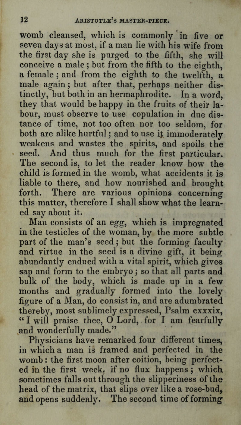 womb cleansed, which is commonly in five or seven days at most, if a man lie with his wife from the first day she is purged to the fifth, she will conceive a male; but from the fifth to the eighth, a female; and from the eighth to the twelfth, a male again; but after that, perhaps neither dis- tinctly, but both in an hermaphrodite. In a word, they that would be happy in the fruits of their la- bour, must observe to use copulation in due dis- tance of time, not too often nor too seldom, for both are alike hurtful ,• and to use ij; immoderately weakens and wastes the spirits, and spoils the seed. And thus much for the first particular. The second is, to let the reader know how the child is formed in the womb, what accidents it is liable to there, and how nourished and brought forth. There are various opinions concerning this matter, therefore I shall show what the learn- ed say about it. Man consists of an egg, which is impregnated in the testicles of the woman, by the more subtle part of the man’s seed; but the forming faculty and virtue in the seed is a divine gift, it being abundantly endued with a vital spirit, which gives sap and form to the embryo; so that all parts and bulk of the body, which is made up in a few months and gradually formed into the lovely figure of a Man, do consist in, and are adumbrated thereby, most sublimely expressed. Psalm cxxxix, “ I will praise thee, O Lord, for I am fearfully and wonderfully made.” Physicians have remarked four different times, in which a man is framed and perfected in the womb : the first moon after coition, being perfect- ed in the first week, if no flux happens 5 which sometimes falls out through the slipperiness of the head of the matrix, that slips over like a rose-bud, and opens suddenly. The second time of forming