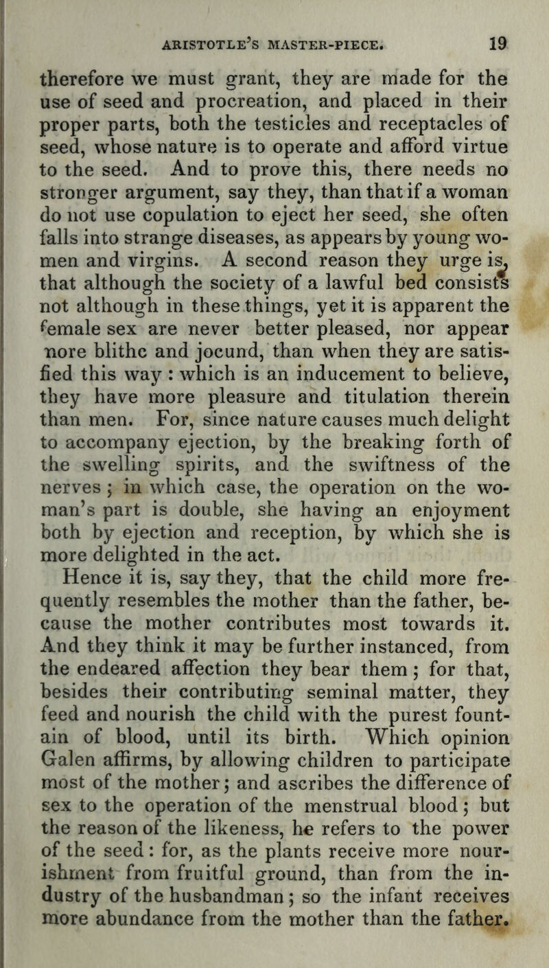 therefore we must grant, they are made for the use of seed and procreation, and placed in their proper parts, both the testicles and receptacles of seed, whose nature is to operate and afford virtue to the seed. And to prove this, there needs no stronger argument, say they, than that if a woman do not use copulation to eject her seed, she often falls into strange diseases, as appears by young wo- men and virgins. A second reason they urge i^ that although the society of a lawful bed consists not although in these things, yet it is apparent the female sex are never better pleased, nor appear nore blithe and jocund, than when they are satis- fied this way : which is an inducement to believe, they have more pleasure and titulation therein than men. For, since nature causes much delight to accompany ejection, by the breaking forth of the swelling spirits, and the swiftness of the nerves ; in which case, the operation on the wo- man’s part is double, she having an enjoyment both by ejection and reception, by which she is more delighted in the act. Hence it is, say they, that the child more fre- quently resembles the mother than the father, be- cause the mother contributes most towards it. And they think it may be further instanced, from the endeared affection they bear them; for that, besides their contributing seminal matter, they feed and nourish the child with the purest fount- ain of blood, until its birth. Which opinion Galen affirms, by allowing children to participate most of the mother; and ascribes the difference of sex to the operation of the menstrual blood; but the reason of the likeness, he refers to the power of the seed: for, as the plants receive more nour- ishment from fruitful ground, than from the in- dustry of the husbandman; so the infant receives more abundance from the mother than the father.