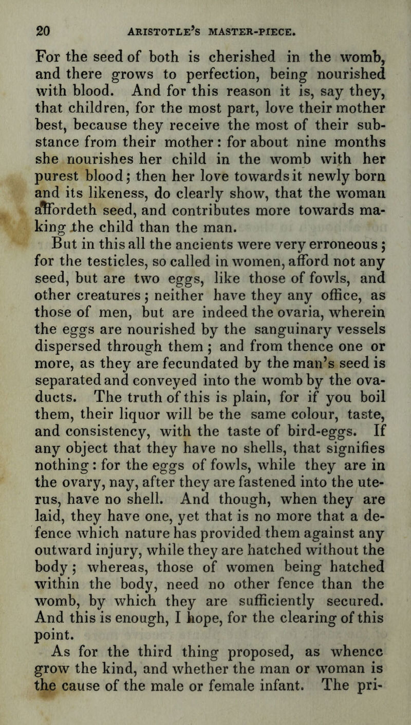 For the seed of both is cherished in the womb, and there grows to perfection, being nourished with blood. And for this reason it is, say they, that children, for the most part, love their mother best, because they receive the most of their sub- stance from their mother: for about nine months she nourishes her child in the womb with her purest blood; then her love towards it newly born and its likeness, do clearly show, that the woman alTordeth seed, and contributes more towards ma- king jthe child than the man. But in this all the ancients were very erroneous; for the testicles, so called in women, afford not any seed, but are two eggs, like those of fowls, and other creatures; neither have they any office, as those of men, but are indeed the ovaria, wherein the eggs are nourished by the sanguinary vessels dispersed through them ; and from thence one or more, as they are fecundated by the man’s seed is separated and conveyed into the womb by the ova- ducts. The tr uth of this is plain, for if you boil them, their liquor will be the same colour, taste, and consistency, with the taste of bird-eggs. If any object that they have no shells, that signifies nothing: for the eggs of fowls, while they are in the ovary, nay, after they are fastened into the ute- rus, have no shell. And though, when they are laid, they have one, yet that is no more that a de- fence which nature has provided them against any outward injury, while they are hatched without the body; whereas, those of women being hatched within the body, need no other fence than the womb, by which they are sufficiently secured. And this is enough, I hope, for the clearing of this point. As for the third thing proposed, as whence grow the kind, and whether the man or woman is the cause of the male or female infant. The pri-