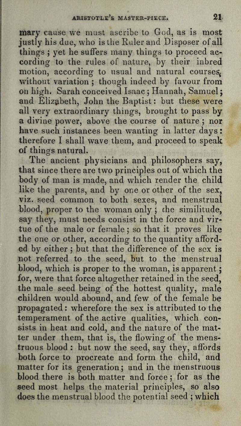 mary cause we must ascribe to God, as is most justly his due, who is the Ruler and Disposer of all things ; yet he suffers many things to proceed ac- cording to the rules of nature, by their inbred motion, according to usual and natural courses^ without variation ; though indeed by favour from on high. Sarah conceived Isaac; Hannah, Samuel; and Elizj^beth, John the Baptist: but these were all very extraordinary things, brought to pass by a divine power, above the course of nature ; nor have such instances been wanting in latter days: therefore I shall wave them, and proceed to speak of things natural. The ancient physicians and philosophers say, that since there are two principles out of which the body of man is made, and which render the child like the parents, and by one or other of the sex, viz. seed common to both sexes, and menstrual blood, proper to the woman only ; che similitude, say they, must needs consist in the force and vir- tue of the male or female ; so that it proves like the one or other, according to the quantity afford- ed by either j but that the difference of the sex is not referred to the seed, but to the menstrual blood, which is proper to the woman, is apparent; for, were that force altogether retained in the seed, the male seed being of the hottest quality, male children would abound, and few of the female be propagated : wherefore the sex is attributed to the temperament of the active qualities, which con- sists in heat and cold, and the nature of the mat- ter under them, that is, the flowing of the mens- truous blood : but now the seed, say they, affords both force to procreate and form the child, and matter for its generation; and in the rnenstruous blood there is both matter and force; for as the seed most helps the material principles, so also does the menstrual blood the potential seed ; which