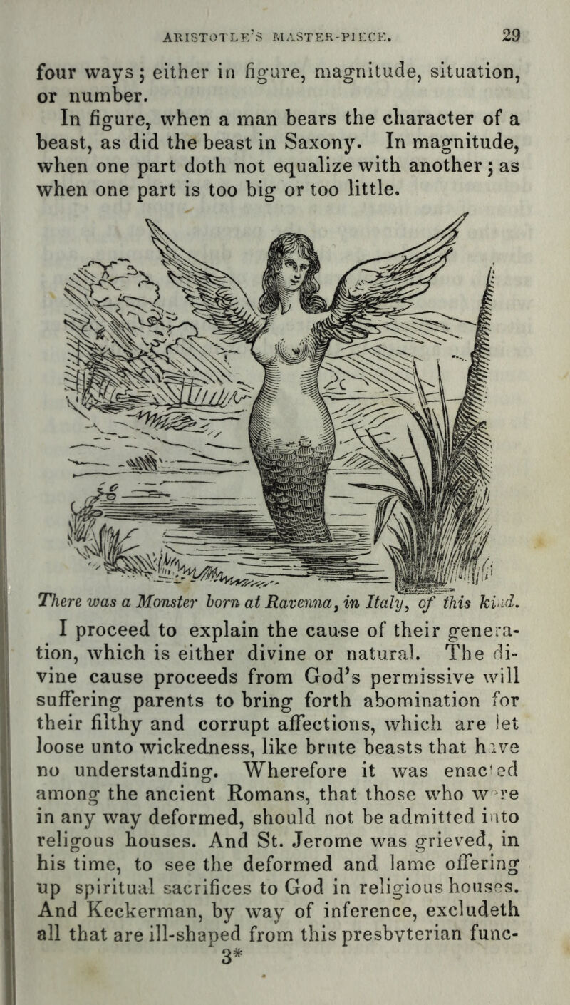 four ways; either in figure, magnitude, situation, or number. In figure, when a man bears the character of a beast, as did the beast in Saxony. In magnitude, when one part doth not equalize with another 5 as when one part is too big or too little. || I proceed to explain the cause of their genera- If tion, which is either divine or natural. The di- I vine cause proceeds from God’s permissive will I suffering parents to bring forth abomination for their filthy and corrupt affections, which are let loose unto wickedness, like brute beasts that hive no understanding. Wherefore it was enac'ed among the ancient Romans, that those who w re in any way deformed, should not be admitted into religous houses. And St. Jerome was grieved, in his time, to see the deformed and lame offering up spiritual sacrifices to God in religious houses. And Keckerman, by way of inference, excludeth all that are ill-shaped from this presbvterian rune- s'