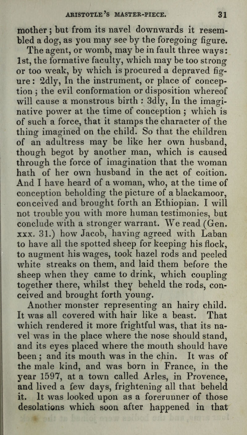 mother; but from its navel downwards it resem- bled a dog, as you may see by the foregoing figure. The agent, or womb, may be in fault three ways: 1st, the formative faculty, which may be too strong or too weak, by which is procured a depraved fig- ure : 2dly, In the instrument, or place of concep- tion 5 the evil conformation or disposition whereof will cause a monstrous birth ; 3dly, In the imagi- native power at the time of conception , which is of such a force, that it stamps the character of the thing imagined on the child. So that the children of an adultress may be like her own husband, though begot by another man, which is caused through the force of imagination that the woman hath of her own husband in the act of coition. And I have heard of a woman, who, at the time of conception beholding the picture of a blackamoor, conceived and brought forth an Ethiopian. I will not trouble you with more human testimonies, but conclude with a stronger warrant. We read (Gen. XXX. 31.) how Jacob, having agreed with Laban to have all the spotted sheep for keeping his flock, to augment his wages, took hazel rods and peeled white streaks on them, and laid them before the sheep when they came to drink, which coupling together there, whilst they beheld the rods, con- ceived and brought forth young. Another monster representing an hairy child. It was all covered with hair like a beast. That which rendered it more frightful was, that its na- vel was in the place where the nose should stand, and its eyes placed where the mouth should have been; and its mouth was in the chin. It was of the male kind, and was born in France, in the year 1597, at a town called Arles, in Provence, and lived a few days, frightening all that beheld it. It was looked upon as a forerunner of those desolations which soon after happened in that