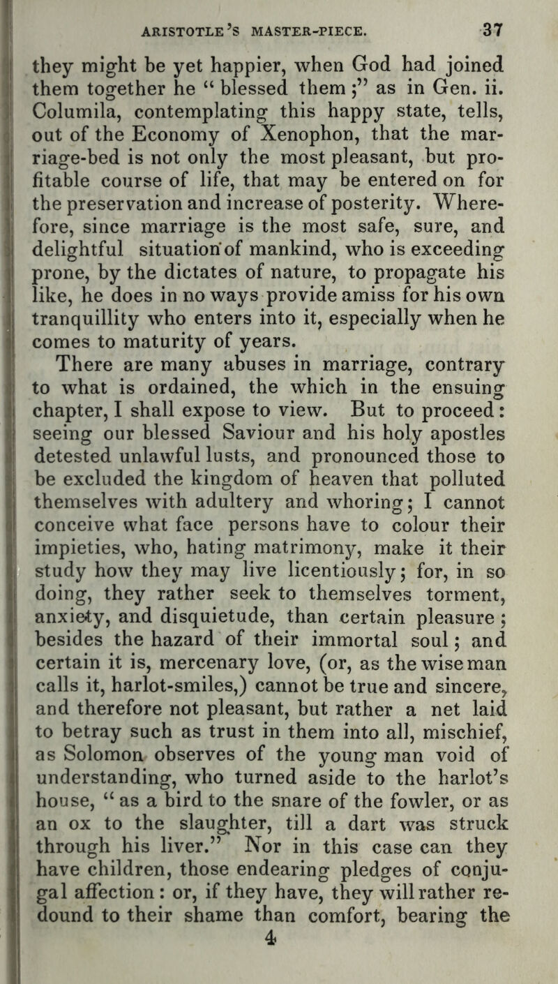 they might be yet happier, when God had joined them together he “ blessed themas in Gen. ii. Columila, contemplating this happy state, tells, out of the Economy of Xenophon, that the mar- riage-bed is not only the most pleasant, but pro- fitable course of life, that may be entered on for the preservation and increase of posterity. Where- fore, since marriage is the most safe, sure, and delightful situation of mankind, who is exceeding prone, by the dictates of nature, to propagate his like, he does in no ways provide amiss for his own tranquillity who enters into it, especially when he comes to maturity of years. There are many abuses in marriage, contrary to what is ordained, the which in the ensuing chapter, I shall expose to view. But to proceed: seeing our blessed Saviour and his holy apostles detested unlawful lusts, and pronounced those to be excluded the kingdom of heaven that polluted themselves with adultery and whoring; I cannot conceive what face persons have to colour their impieties, who, hating matrimony, make it their study how they may live licentiously 5 for, in so doing, they rather seek to themselves torment, anxiety, and disquietude, than certain pleasure ; besides the hazard of their immortal soul; and certain it is, mercenary love, (or, as the wise man calls it, harlot-smiles,) cannot be true and sincere^ and therefore not pleasant, but rather a net laid to betray such as trust in them into all, mischief, as Solomon observes of the young man void of understanding, who turned aside to the harlot’s house, ‘‘ as a bird to the snare of the fowler, or as an ox to the slaughter, till a dart was struck through his liver.” Nor in this case can they have children, those endearing pledges of conju- gal affection: or, if they have, they will rather re- dound to their shame than comfort, bearing the