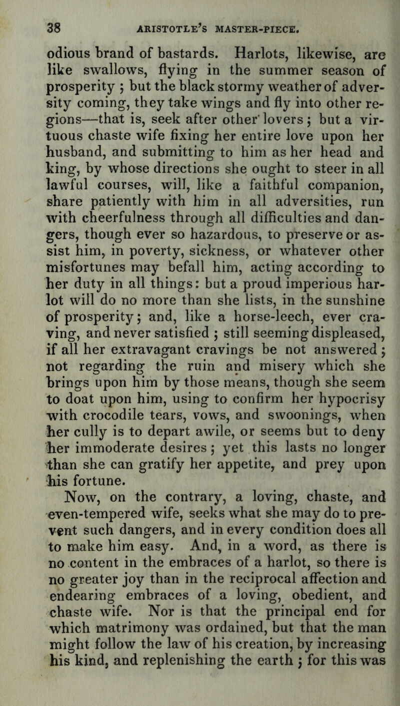 odious brand of bastards. Harlots, likewise, are like swallows, flying in the summer season of prosperity 5 but the black stormy weather of adver- sity coming, they take wings and fly into other re- gions—that is, seek after other'lovers 5 but a vir- tuous chaste wife fixing her entire love upon her husband, and submitting to him as her head and king, by whose directions she ought to steer in all lawful courses, will, like a faithful companion, share patiently with him in all adversities, run with cheerfulness through all difficulties and dan- gers, though ever so hazardous, to preserve or as- sist him, in poverty, sickness, or whatever other misfortunes may befall him, acting according to her duty in all things: but a proud imperious har- lot will do no more than she lists, in the sunshine of prosperity; and, like a horse-leech, ever cra- ving, and never satisfied 5 still seeming displeased, if all her extravagant cravings be not answered; not regarding the ruin and misery which she brings upon him by those means, though she seem to doat upon him, using to confirm her hypocrisy with crocodile tears, vows, and swoonings, when her cully is to depart awile, or seems but to deny her immoderate desires 5 yet this lasts no longer than she can gratify her appetite, and prey upon his fortune. Now, on the contrary, a loving, chaste, and even-tempered wife, seeks what she may do to pre- vent such dangers, and in every condition does all to make him easy. And, in a word, as there is no content in the embraces of a harlot, so there is no greater joy than in the reciprocal affection and endearing embraces of a loving, obedient, and chaste wife. Nor is that the principal end for which matrimony was ordained, but that the man might follow the law of his creation, by increasing his kind, and replenishing the earth j for this was