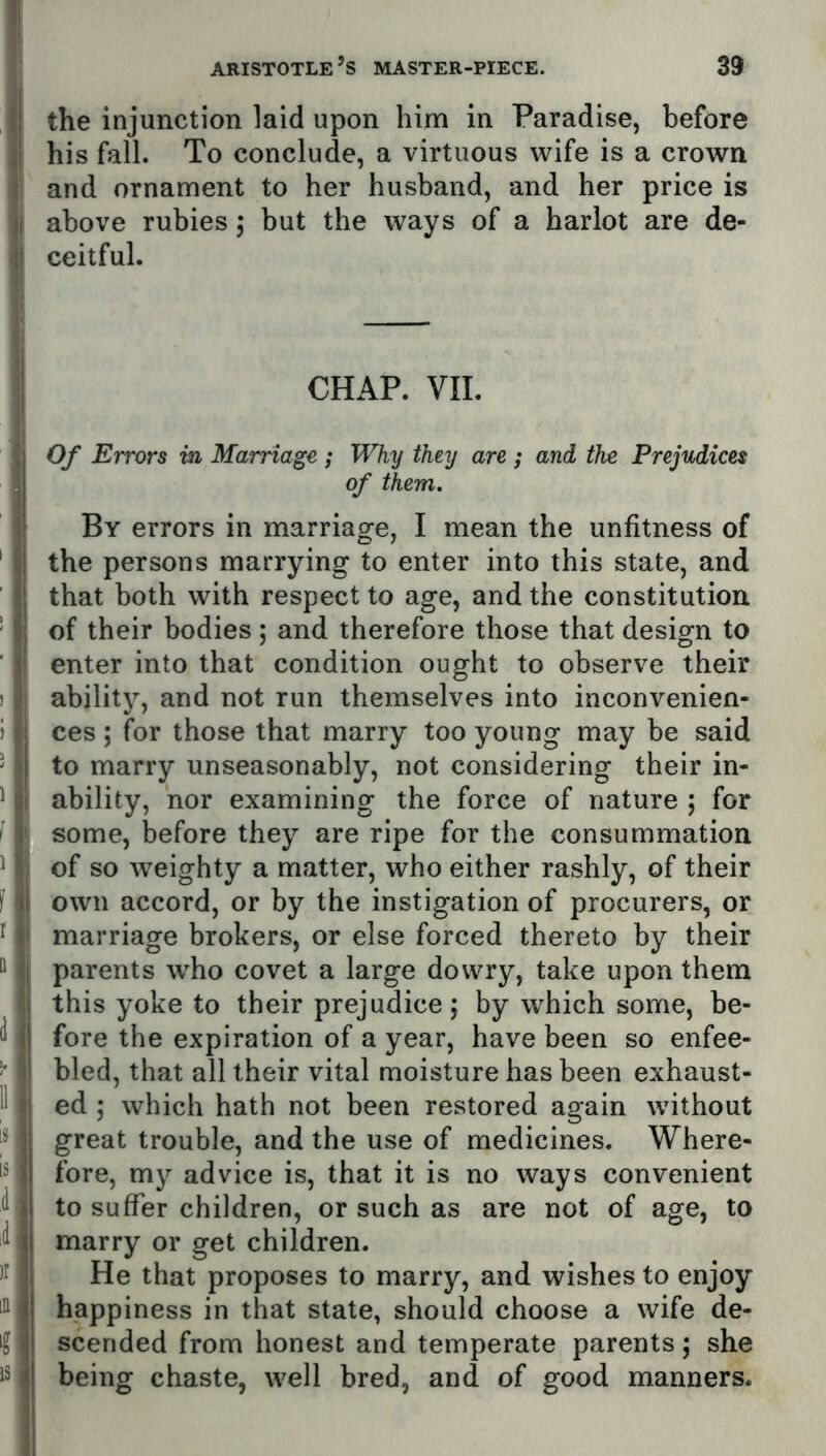 II I the injunction laid upon him in Paradise, before iij his fall. To conclude, a virtuous wife is a crown i and ornament to her husband, and her price is li above rubies 5 but the ways of a harlot are de- l:i ceitful. j CHAP. VIL ! Of Errors in Marriage ; Why they are ; and the Prejudices of them. \ By errors in marriage, I mean the unfitness of ' ;■ the persons marrying to enter into this state, and I'l that both with respect to age, and the constitution ' fa; of their bodies; and therefore those that design to ’ V enter into that condition ought to observe their ) ability, and not run themselves into inconvenien- ) ces ; for those that marry too young may be said ' I to marry unseasonably, not considering their in- ^ :i ability, nor examining the force of nature ; for ' ! some, before they are ripe for the consummation ^ ^ of so weighty a matter, who either rashly, of their f \i\ own accord, or by the instigation of procurers, or I marriage brokers, or else forced thereto by their parents who covet a large dowry, take upon them I i this yoke to their prejudice; by which some, be- d s’! fore the expiration of a year, have been so enfee- i' bled, that all their vital moisture has been exhaust- 11 “ ed ; which hath not been restored again without I** ]i great trouble, and the use of medicines. Where- in j| fore, my advice is, that it is no ways convenient ^ >i to suffer children, or such as are not of age, to d i{ marry or get children. |j He that proposes to marry, and wishes to enjoy happiness in that state, should choose a wife de- scended from honest and temperate parents; she IS 111 being chaste, well bred, and of good manners.