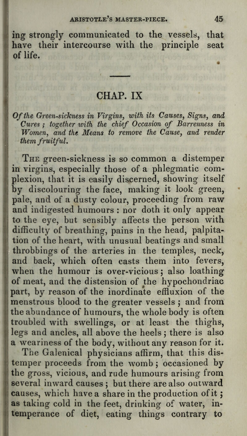 \\ J ing strongly communicated to the vessels, that jj have their intercourse with the principle seat t of life. . CHAP. IX ij Of the Greensickness in Virgins, with its Causes, Signs, and Cures; together with the chief Occasion of Barrenness in Women, and the Means to remove the Cause, and render them fruitful. The green-sickness is so common a distemper ij in virgins, especially those of a phlegmatic com- l| plexion, that it is easily discerned, showing itself ij by discolouring the face, making it look green, pale, and of a dusty colour, proceeding from raw • and indigested humours : nor doth it only appear j to the eye, but sensibly affects the person with I difficulty of breathing, pains in the head, palpita- ii tion of the heart, with unusual beatings and small throbbings of the arteries in the temples, neck, :: and back, which often casts them into fevers, ' : when the humour is over-vicious; also loathing ' of meat, and the distension of the hypochondriac ii part, by reason of the inordinate effluxion of the I menstrous blood to the greater vessels ) and from >,i the abundance of humours, the whole body is often )' troubled with swellings, or at least the thighs, legs and ancles, all above the heels; there is also j a weariness of the body, without any reason for it. j The Galenical physicians affirm, that this dis- ! temper proceeds from the womb j occasioned by jl the gross, vicious, and rude humours arising from I several inward causes ; but there are also outward II causes, which have a share in the production of it; i\ as taking cold in the feet, drinking of water, in- ti temperance of diet, eating things contrary to i