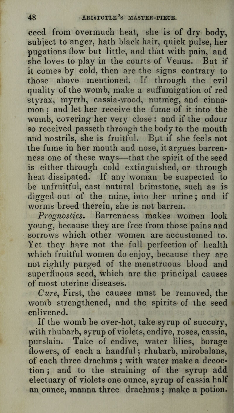 ceed from overmuch heat, she is of dry body, subject to anger, hath black hair, quick pulse, her pugations flow but little, and that with pain, and she loves to play in the courts of Venus. But if it comes by cold, then are the signs contrary to those above mentioned. If through the evil quality of the womb, make a suflumigation of red styrax, myrrh, cassia-wood, nutmeg, and cinna- mon ; and let her receive the fume of it into the womb, covering her very close : and if the odour so received passeth through the body to the mouth and nostrils, she is fruitful. Bpt if she feels not the fume in her mouth and nose, it argues barren- ness one of these ways—that the spirit of the seed is either through cold extinguished, or through heat dissipated. If any woman be suspected to be unfruitful, cast natural brimstone, such as is digged out of the mine, into her urine; and if worms breed therein, she is not barren. Prognostics. Barrenness makes women look young, because they are free from those pains and sorrows which other women are accustomed to. Yet they have not the full perfection of health which fruitful women do enjoy, because they are not rightly purged of the menstruous blood and superfluous seed, which are the principal causes of most uterine diseases. Cure^ First, the causes must be removed, the womb strengthened, and the spirits of the seed enlivened. If the womb be over-hot, take syrup of succory, with rhubarb, syrup of violets, endive, roses, cassia, purslain. Take of endive, water lilies, borage flowers, of each a handful; rhubarb, mirobalans, of each three drachms ; with water make a decoc- tion ; and to the straining of the syrup add electuary of violets one ounce, syrup of cassia half an ounce, manna three drachms \ make a potion.