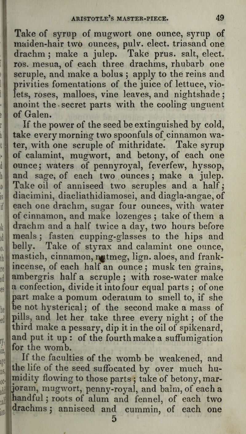 Take of syrup of mugwort one ounce, syrup of maiden-hair two ounces, pulv. elect, triasand one drachm ; make a julep. Take prus. salt, elect, ros. mesua, of each three drachms, rhubarb one scruple, and make a bolus ; apply to the reins and privities fomentations of the juice of lettuce, vio- lets, roses, malloes, vine leaves, and nightshade; anoint the • secret parts with the cooling unguent of Galen. If the power of the seed be extinguished by cold, take every morning two spoonfuls of cinnamon wa- ter, with one scruple of mithridate. Take syrup of calamint, mugwort, and betony, of each one ounce; waters of pennyroyal, feverfew, hyssop, and sage, of each two ounces; make a julep. Take oil of anniseed two scruples and a half; diacimini, diacliathidiamosei, and diagla-angae, of each one drachm, sugar four ounces, with water of cinnamon, and make lozenges ; take of them a drachm and a half twice a day, two hours before meals; fasten cupping-glasses to the hips and belly. Take of styrax and calamint one ounce, mastich, cinnamon, r^tmeg, lign. aloes, and frank- incense, of each half an ounce ; musk ten grains, ambergris half a scruple ; with rose-water make a confection, divide it into four equal parts ; of one part make a pomum oderatum to smell to, if she be not hysterical; of the second make a mass of pills, and let her take three every night; of the third make a pessary, dip it in the oil of spikenard, and put it up : of the fourth make a suffumigation for the womb. If the faculties of the womb be weakened, and the life of the seed suffocated by over much hu- midity flowing to those parts ; take of betony, mar- joram, mugwort, penny-royal, and balm, of each a Hhandful; roots of alum and fennel, of each two Idrachms; anniseed and cummin, of each one 11 5