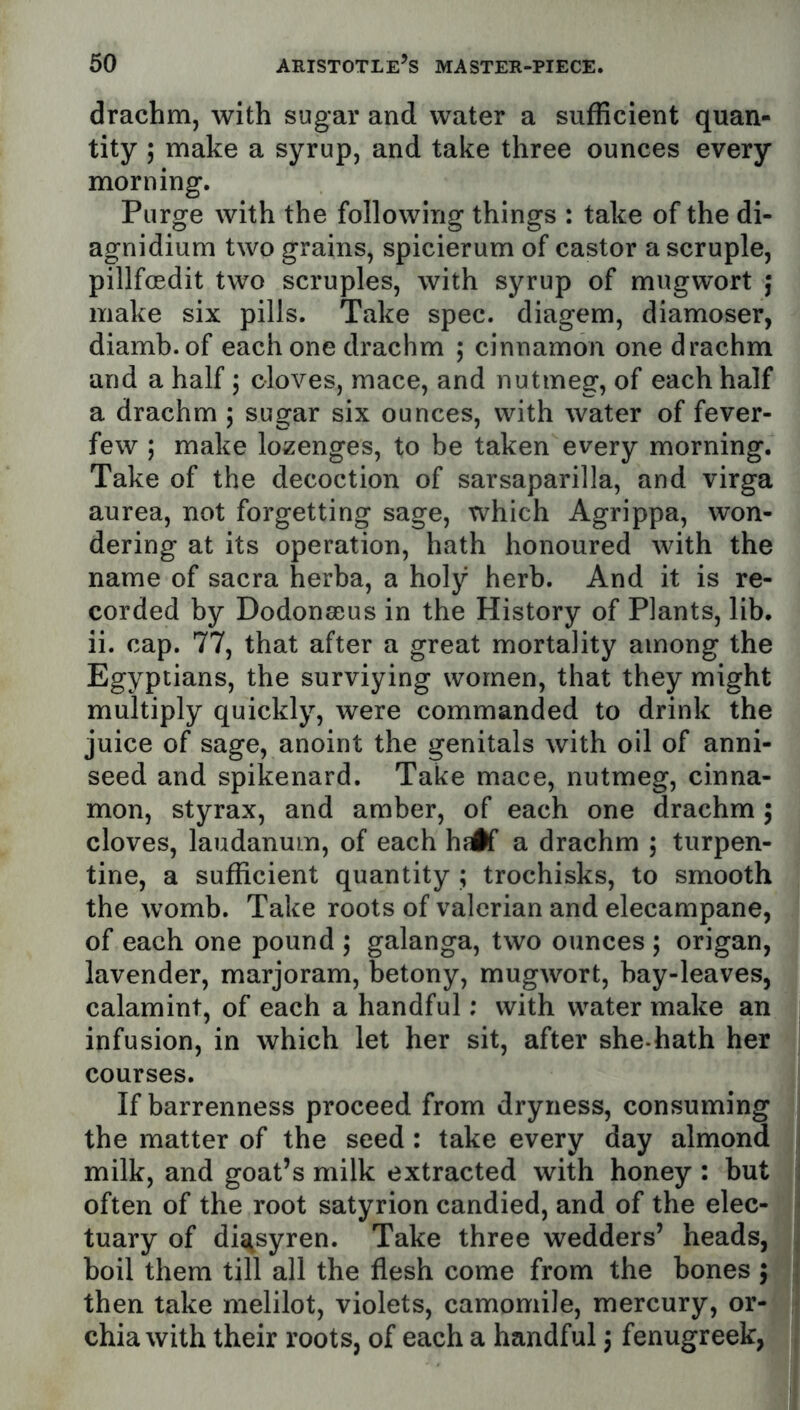 drachm, with sugar and water a sufficient quan- tity ; make a syrup, and take three ounces every morning. Purge with the following things : take of the di- agnidium two grains, spicierum of castor a scruple, pillfoedit two scruples, with syrup of mugwort j make six pills. Take spec, diagem, diamoser, diamb.of each one drachm ; cinnamon one drachm and a half j cloves, mace, and nutmeg, of each half a drachm 5 sugar six ounces, with water of fever- few ; make lozenges, to be taken every morning. Take of the decoction of sarsaparilla, and virga aurea, not forgetting sage, which Agrippa, won- dering at its operation, hath honoured with the name of sacra herba, a holy herb. And it is re- corded by Dodonseus in the History of Plants, lib. ii. cap. 77, that after a great mortality among the Egyptians, the surviying women, that they might multiply quickly, were commanded to drink the juice of sage, anoint the genitals with oil of anni- seed and spikenard. Take mace, nutmeg, cinna- mon, styrax, and amber, of each one drachm j cloves, laudanum, of each hsif a drachm ; turpen- tine, a sufficient quantity ; trochisks, to smooth the womb. Take roots of valerian and elecampane, of each one pound 5 galanga, two ounces ; origan, lavender, marjoram, betony, mugwort, bay-leaves, calamint, of each a handful; with water make an infusion, in which let her sit, after she-hath her courses. If barrenness proceed from dryness, consuming the matter of the seed : take every day almond milk, and goat’s milk extracted with honey : but often of the root satyrion candied, and of the elec- tuary of di^tsyren. Take three wedders’ heads, boil them till all the flesh come from the bones ; then take melilot, violets, camomile, mercury, or- chia with their roots, of each a handful j fenugreek,