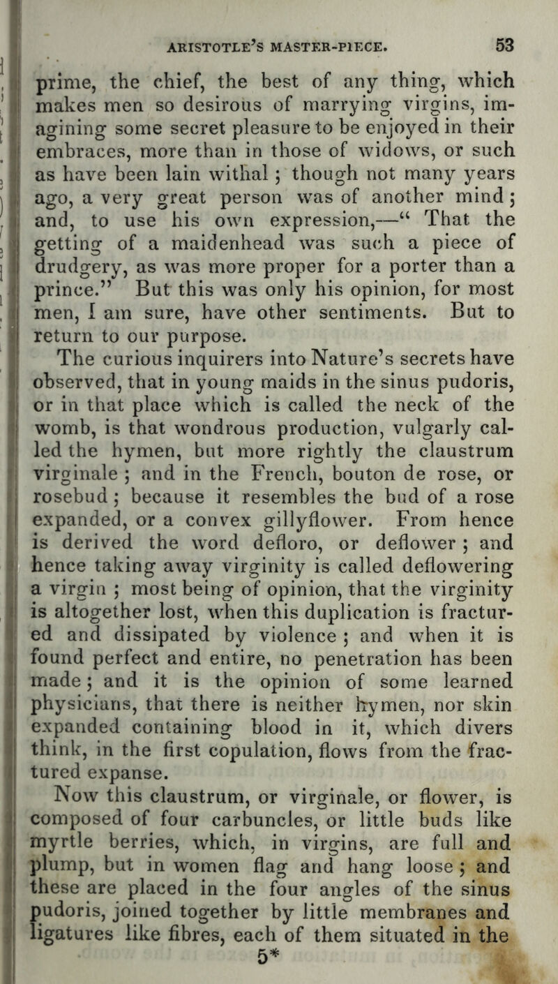 ij prime, the chief, the best of any thing, which !| makes men so desirous of marrying virgins, im- agining some secret pleasure to be enjoyed in their •| embraces, more than in those of widows, or such j| as have been lain withal; though not many years ago, a very great person was of another mind 5 j' and, to use his own expression,—“ That the ji getting of a maidenhead was such a piece of l| drudgery, as was more proper for a porter than a t; prince.” But this was only his opinion, for most 1 men, I am sure, have other sentiments. But to i return to our purpose. The curious inquirers into Nature’s secrets have % observed, that in young maids in the sinus pudoris, ol or in that place which is called the neck of the womb, is that wondrous production, vulgarly cal- led the hymen, but more rightly the claustrum ; virginale ; and in the French, bouton de rose, or j rosebud; because it resembles the bud of a rose I expanded, or a convex gillyflower. From hence ' is derived the word defloro, or deflower; and i hence taking away virginity is called deflowering I a virgin ; most being of opinion, that the virginity t is altogether lost, when this duplication is fractur- ) ed and dissipated by violence ; and when it is c found perfect and entire, no penetration has been ^| made; and it is the opinion of some learned il physicians, that there is neither hymen, nor skin t expanded containing blood in it, which divers t| think, in the first copulation, flows from the frac- (| tured expanse. I Now this claustrum, or virginale, or flower, is composed of four carbuncles, or little buds like I] myrtle berries, which, in virgins, are full and 1 plump, but in women flag and hang loose ; and I these are placed in the four angles of the sinus Jj' pudoris, joined together by little membranes and ligatures like fibres, each of them situated in the i 5=*