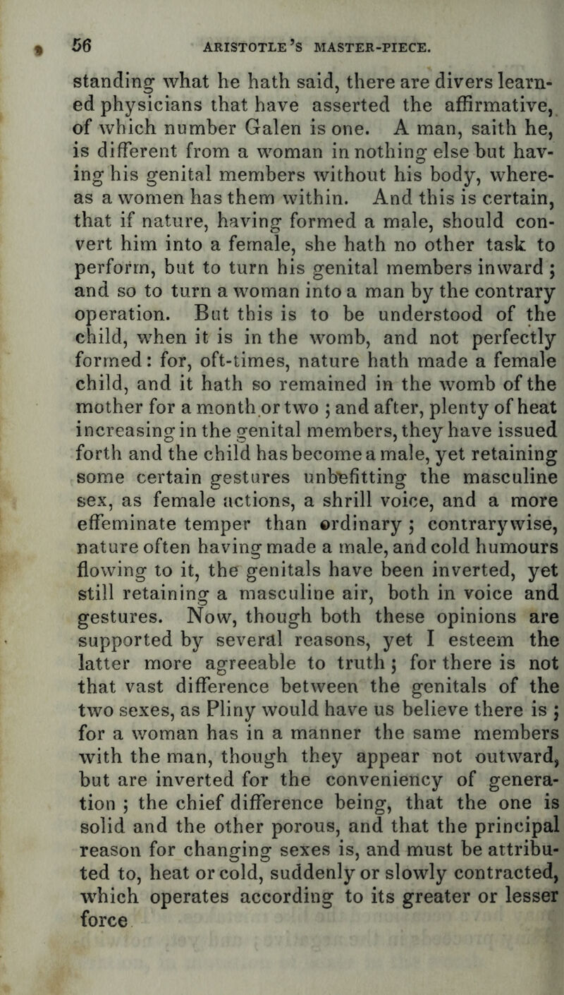 standing what he hath said, there are divers learn- ed physicians that have asserted the affirmative, of which number Galen is one. A man, saith he, is different from a woman in nothing else but hav- ing his genital members without his body, where- as a women has them within. And this is certain, that if nature, having formed a male, should con- vert him into a female, she hath no other task to perform, but to turn his genital members inward ; and so to turn a woman into a man by the contrary operation. But this is to be understood of the child, when it is in the womb, and not perfectly formed: for, oft-times, nature hath made a female child, and it hath so remained in the womb of the mother for a month or two ; and after, plenty of heat increasing in the genital members, they have issued forth and the child has become a male, yet retaining some certain gestures unb'efitting the masculine sex, as female actions, a shrill voice, and a more effeminate temper than ordinary 3 contrary wise, nature often having made a male, and cold humours flowing to it, the genitals have been inverted, yet still retaining a masculine air, both in voice and gestures. Now, though both these opinions are supported by several reasons, yet I esteem the latter more agreeable to truth 5 for there is not that vast difference between the genitals of the two sexes, as Pliny would have us believe there is 5 for a woman has in a manner the same members with the man, though they appear not outward, but are inverted for the conveniency of genera- tion ; the chief difference being, that the one is solid and the other porous, and that the principal reason for changing sexes is, and must be attribu- ted to, heat or cold, suddenly or slowly contracted, which operates according to its greater or lesser force