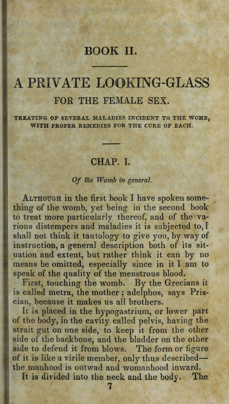 A PRIVATE LOOKING-GLASS FOR THE FEMALE SEX. TREATING OF SEVERAL MALADIES INCIDENT TO THE WOMB, WITH PROPER REMEDIES FOR THE CURE OF EACH. CHAP. I. Of the Womb in general. Although in the first hook I have spoken some- thing of the womb, yet being in the second book to treat more particularly thereof, and of the va- rious distempers and maladies it is subjected to, I shall not think it tautology to give you, by way of instruction, a general description both of its sit- uation and extent, but rather think it can by no means be omitted, especially since in it I am to speak of the quality of the menstrous blood. First, touching the womb. By the Grecians it is called metra, the mother ; adelphos, says Pris- cian, because it makes us all brothers. It is placed in the hypogastrium, or lower part of the body, in the cavity called pelvis, having the strait gut on one side, to keep it from the other side of the backbone, and the bladder on the other side to defend it from blows. The form or figure of it is like a virile member, only thus described— the manhood is outwad and womanhood inward. It is divided into the neck and the body. The 7