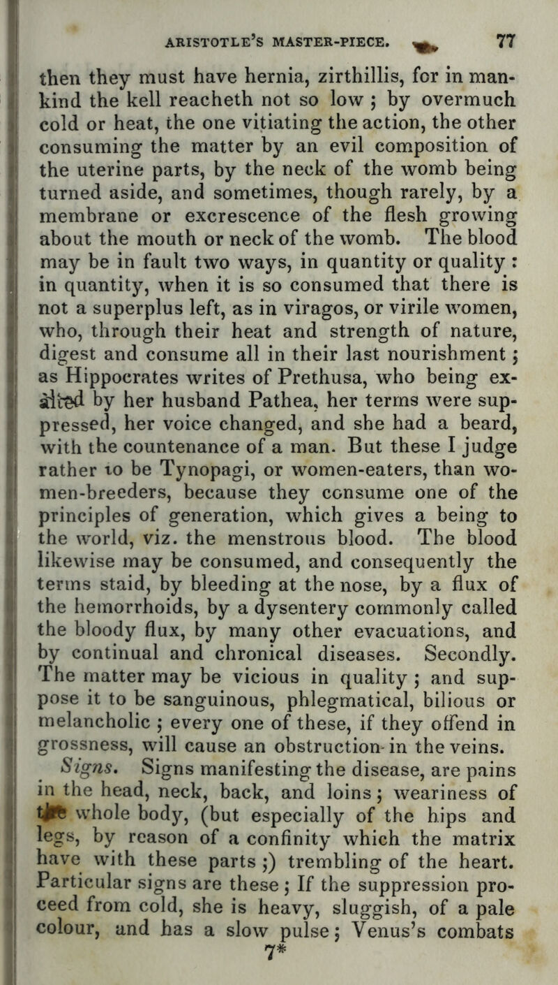 then they must have hernia, zirthillis, for in man- kind the kell reacheth not so low ; by overmuch cold or heat, the one vitiating the action, the other consuming the matter by an evil composition of the uterine parts, by the neck of the womb being turned aside, and sometimes, though rarely, by a membrane or excrescence of the flesh growing about the mouth or neck of the womb. The blood may be in fault two ways, in quantity or quality : in quantity, when it is so consumed that there is not a superplus left, as in viragos, or virile women, who, through their heat and strength of nature, digest and consume all in their last nourishment j as Hippocrates writes of Prethusa, who being ex- alt^ by her husband Pathea, her terms were sup- pressed, her voice changed, and she had a beard, with the countenance of a man. But these I judge rather lo be Tynopagi, or women-eaters, than wo- men-breeders, because they consume one of the principles of generation, which gives a being to the world, viz. the menstrous blood. The blood likewise may be consumed, and consequently the terms staid, by bleeding at the nose, by a flux of the hemorrhoids, by a dysentery commonly called the bloody flux, by many other evacuations, and by continual and chronical diseases. Secondly. The matter may be vicious in quality ; and sup- pose it to be sanguinous, phlegmatical, bilious or melancholic ,* every one of these, if they offend in grossness, will cause an obstruction-in the veins. Signs. Signs manifesting the disease, are pains in the head, neck, back, and loins; weariness of whole body, (but especially of the hips and legs, by reason of a confinity which the matrix have with these parts ;) trembling of the heart. Particular signs are these; If the suppression pro- ceed from cold, she is heavy, sluggish, of a pale colour, and has a slow pulse 5 Venus’s combats 7#