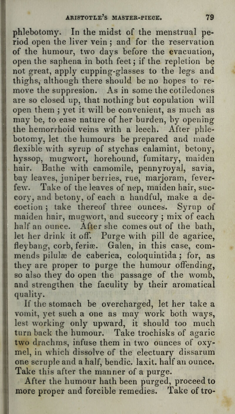 phlebotomy. In the midst of the menstrual pe- riod open the liver vein; and for the reservation of the humour, two days before the evacuation, open the saphena in both feet j if the repletion be not great, apply cupping-glasses to the legs and thighs, although there should be no hopes to re- move the suppresion. As in some the cotiledones are so closed up, that nothing but copulation will open them ; yet it will be convenient, as much as may be, to ease nature of her burden, by opening the hemorrhoid veins with a leech. After phle- botomy, let the humours be prepared and made flexible with syrup of stychas calamint, betony, hyssop, mugwort, horehound, fumitary, maiden hair. Bathe with camomile, pennyroyal, savia, bay leaves, juniper berries, rue, marjoram, fever- few. Take of the leaves of nep, maiden hair, suc- cory, and betony, of each a handful, make a de- coction ; take thereof three ounces. Syrup of maiden hair, mugwort, and succory j mix of each half an ounce. After she comes out of the bath, let her drink it off. Purge with pill de agarice, fleybang, corb, feriae. Galen, in this case, com- mends pilulsD de caberica, coloquintida ,* for, as they are proper to purge the humour offending, so also they do open the passage of the womb, and strengthen the faculity by their aromatical quality. If the stomach be overcharged, let her take a vomit, yet such a one as may work both ways, lest working only upward, it should too much turn back the humour. Take trochisks of agaric two drachms, infuse them in two ounces of oxy- mel, in which dissolve of the electuary dissarum one scruple and a half, bendic. laxit. half an ounce. Take this after the manner of a purge. After the humour hath been purged, proceed to more proper and forcible remedies. Take of tro-