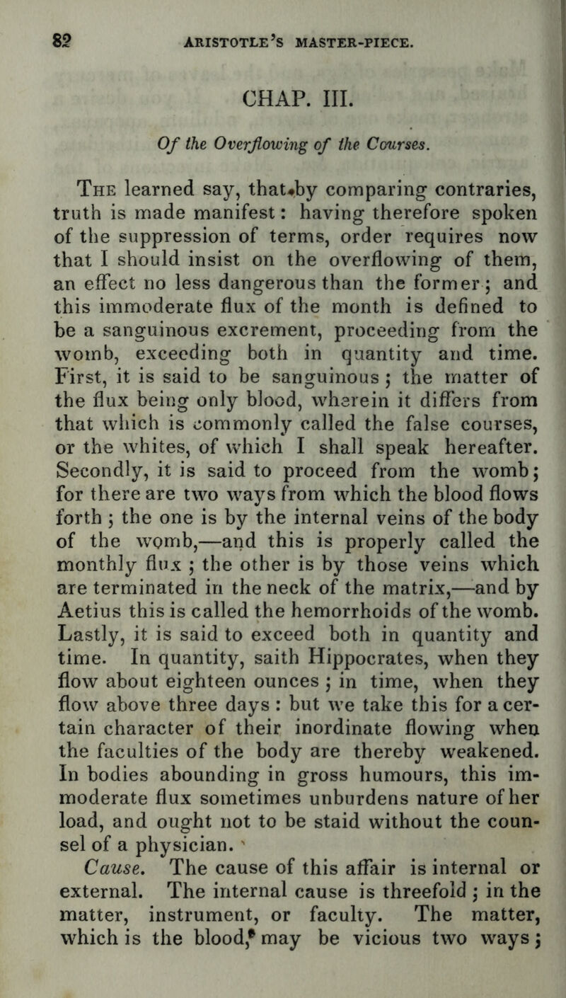 CHAP. III. Of the Overflowing of the Courses. The learned say, that#by comparing contraries, truth is made manifest: having therefore spoken of the suppression of terms, order requires now that I should insist on the overflowing of them, an effect no less dangerous than the former ; and this immoderate flux of the month is defined to be a sanguinous excrement, proceeding from the womb, exceeding both in quantity and time. First, it is said to be sanguinous ; the matter of the flux being only blood, wherein it diflers from that wliich is commonly called the false courses, or the whites, of which I shall speak hereafter. Secondly, it is said to proceed from the womb; for there are two ways from which the blood flows forth ; the one is by the internal veins of the body of the womb,—and this is properly called the monthly flux ; the other is by those veins which are terminated in the neck of the matrix,—-and by Aetius this is called the hemorrhoids of the womb. Lastly, it is said to exceed both in quantity and time. In quantity, saith Hippocrates, when they flow about eighteen ounces ; in time, when they flow above three days : but we take this for a cer- tain character of their inordinate flowing when the faculties of the body are thereby weakened. In bodies abounding in gross humours, this im- moderate flux sometimes unburdens nature of her load, and ought not to be staid without the coun- sel of a physician. ' Cause. The cause of this affair is internal or external. The internal cause is threefold ; in the matter, instrument, or faculty. The matter, which is the blood,® may be vicious two ways 3