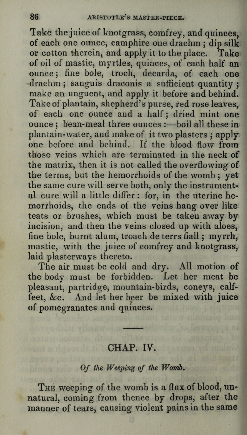 Take the juice of knotgrass, comfrey, and quinces, of each one ounce, camphire one drachm ; dip silk or cotton therein, and apply it to the place. Take of oil of mastic, myrtles, quinces, of each half an ounce 5 fine bole, troch, decarda, of each one drachm 5 sanguis draconis a sufficient quantity i make an unguent, and apply it before and behind. Take of plantain, shepherd’s purse, red rose leaves, of each one ounce and a half ] dried mint one ounce ; bean-meal three ounces :—boil all these in plantain-water, and make of it two plasters ; apply one before and behind. If the blood flow from those veins which are terminated in the neck of the matrix, then it is not called the overflowing of the terms, but the hemorrhoids of the womb j yet the same cure will serve both, only the instrument- al cure will a little differ: for, in the uterine he- morrhoids, the ends of the veins hang over like teats or brushes, which must be taken away by incision, and then the veins closed up with aloes, fine bole, burnt alum, troach de terrs fiall j myrrh, mastic, with the juice of comfrey and knotgrass, laid plasterways thereto. The air must be cold and dry. All motion of the body must be forbidden. Let her meat be pleasant, partridge, mountain-birds, coneys, calf- feet, &c. And let her beer be mixed with juice of pomegranates and quinces. CHAP. IV. Of the Weeping of the Womb, The weeping of the womb is a flux of blood, un- natural, coming from thence by drops, after the manner of tears, causing violent pains in the same