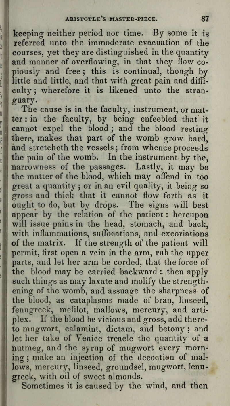 keeping neither period nor time. By some it is referred unto the immoderate evacuation of the courses, yet they are distinguished in the quantity and manner of overflowing, in that they flow co- piously and free; this is continual, though by little and little, and that with great pain and diffi- culty ; wherefore it is likened unto the stran- guary. The cause is in the faculty, instrument, or mat- ter : in the faculty, by being enfeebled that it cannot expel the blood ; and the blood resting there, makes that part of the womb grow hard, and stretcheth the vessels 5 from whence proceeds the pain of the womb. In the instrument by the, narrowness of the passages. Lastly, it may be the matter of the blood, which may offend in too great a quantity; or in an evil quality, it being so gross and thick that it cannot flow forth as it ought to do, but by drops. The signs will best appear by the relation of the patient: hereupon will issue pains in the head, stomach, and back, with inflammations, suffocations, and excoriations of the matrix. If the strength of the patient will permit, first open a vein in the arm, rub the upper parts, and let her arm be corded, that the force of the blood may be carried backward then apply such things as may laxate and molify the strength- ening of the womb, and assuage the sharpness of the blood, as cataplasms made of bran, linseed, fenugreek, melilot, mallows, mercury, and arti- plex. If the blood be vicious and gross, add there- to mugwort, calamint, dictam, and betony ; and let her take of Venice treacle the quantity of a nutmeg, and the syrup of mugwort every morn- ing ; make an injection of the decoction of mal- lows, mercury, linseed, groundsel, mugwort, fenu- greek, with oil of sweet almonds. Sometimes it is caused by the wind, and then