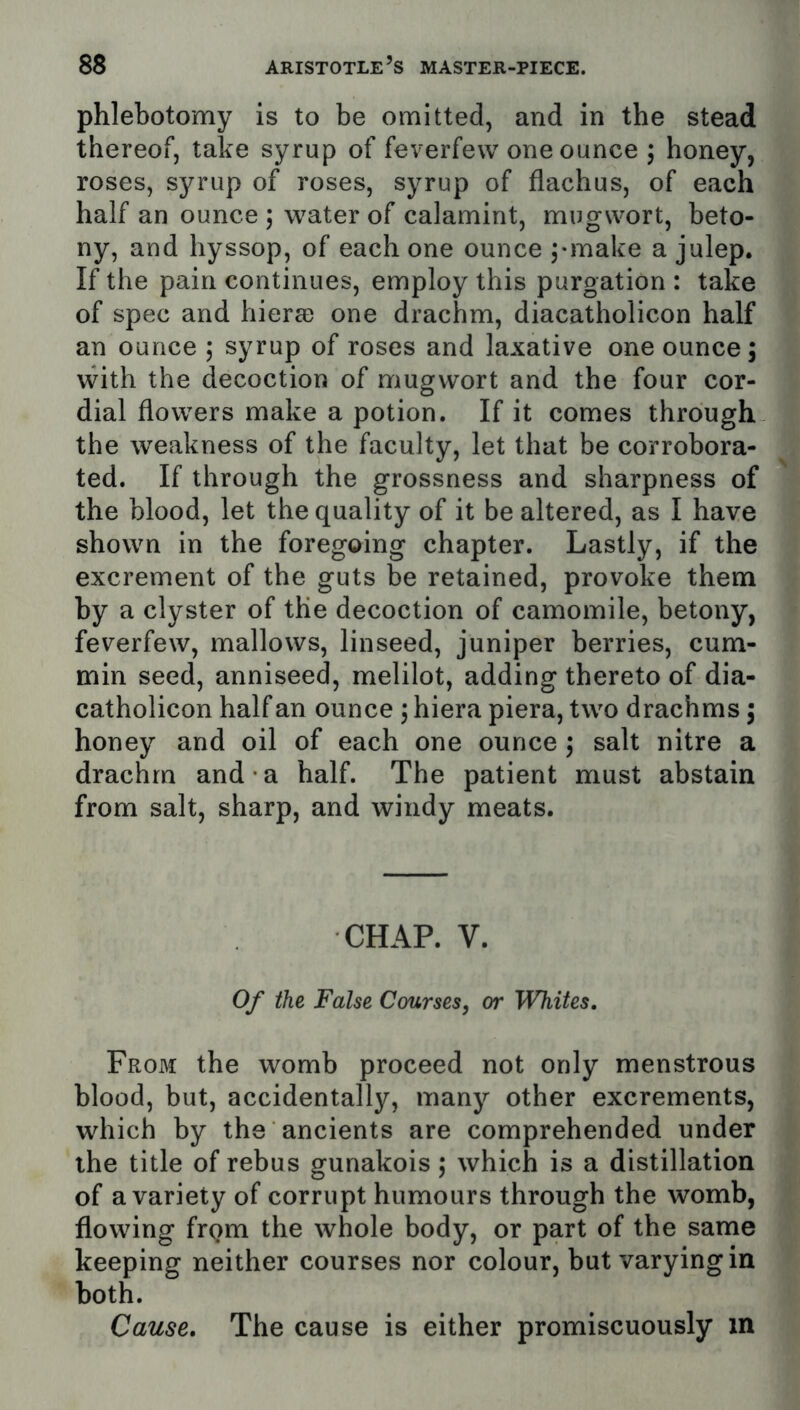 phlebotomy is to be omitted, and in the stead thereof, take syrup of feverfew one ounce , honey, roses, syrup of roses, syrup of flachus, of each half an ounce ; water of calamint, mugwort, beto- ny, and hyssop, of each one ounce ;*make a julep. If the pain continues, employ this purgation : take of spec and hiersD one drachm, diacatholicon half an ounce 5 syrup of roses and laxative one ounce; with the decoction of mugwort and the four cor- dial flowers make a potion. If it comes through the weakness of the faculty, let that be corrobora- ted. If through the grossness and sharpness of the blood, let the quality of it be altered, as I have shown in the foregoing chapter. Lastly, if the excrement of the guts be retained, provoke them by a clyster of the decoction of camomile, betony, feverfew, mallows, linseed, juniper berries, cum- min seed, anniseed, melilot, adding thereto of dia- catholicon half an ounce ; hiera piera, two drachms; honey and oil of each one ounce; salt nitre a drachm and a half. The patient must abstain from salt, sharp, and windy meats. CHAP. V. Of the False Courses, or Whites. From the womb proceed not only monstrous blood, but, accidentally, many other excrements, which by the ancients are comprehended under the title of rebus gunakois; which is a distillation of a variety of corrupt humours through the womb, flowing frqm the whole body, or part of the same keeping neither courses nor colour, but varying in both. Cause. The cause is either promiscuously in