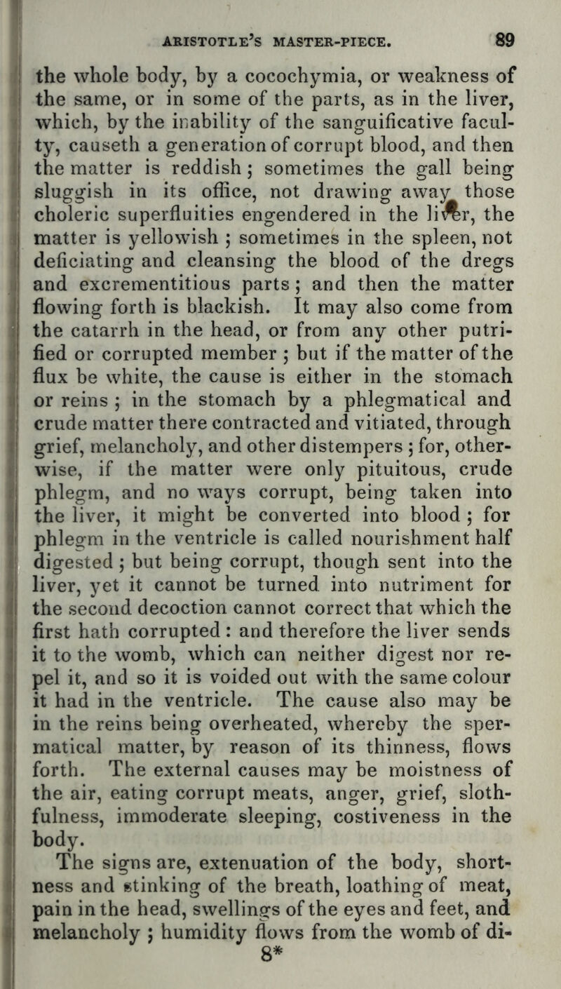 I I 1 ! i i i; ‘I r| f! i i ii' It i'' I ii (i I 6 I I < ! the whole body, by a cocochymia, or weakness of I the same, or in some of the parts, as in the liver, which, by the inability of the sanguificative facul- i ty, causeth a generation of corrupt blood, and then i the matter is reddish; sometimes the gall being I sluggish in its office, not drawing away those : choleric superfluities engendered in the li^r, the matter is yellowish 5 sometimes in the spleen, not deficiating and cleansing the blood of the dregs and excrementitious parts; and then the matter flowing forth is blackish. It may also come from the catarrh in the head, or from any other putri- fied or corrupted member 5 but if the matter of the flux be white, the cause is either in the stomach or reins ; in the stomach by a phlegmatical and crude matter there contracted and vitiated, through grief, melancholy, and other distempers 5 for, other- wise, if the matter were only pituitous, crude phlegm, and no ways corrupt, being taken into the liver, it might be converted into blood ; for phlegm in the ventricle is called nourishment half digested ; but being corrupt, though sent into the liver, yet it cannot be turned into nutriment for the second decoction cannot correct that which the first hath corrupted : and therefore the liver sends it to the womb, which can neither digest nor re- pel it, and so it is voided out with the same colour it had in the ventricle. The cause also may be in the reins being overheated, whereby the sper- matical matter, by reason of its thinness, flows forth. The external causes may be moistness of the air, eating corrupt meats, anger, grief, sloth- fulness, immoderate sleeping, costiveness in the body. The signs are, extenuation of the body, short- ness and stinking of the breath, loathing of meat, pain in the head, swellings of the eyes and feet, and melancholy ; humidity flows from the womb of di- 8*