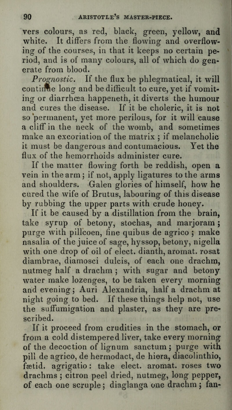 vers colours, as red, black, green, yellow, and white. It differs from the flowing and overflow- ing of the courses, in that it keeps no certain pe- riod, and is of many colours, all of which do gen- erate from blood. Prognostic, If the flux be phlegmatical, it will contirme long and be difficult to cure, yet if vomit- ing or diarrhoea happeneth, it diverts the humour and cures the disease. If it be choleric, it is not so ‘permanent, yet more perilous, for it will cause a cliff in the neck of the womb, and sometimes make an excoriation of the matrix ; if melancholic it must be dangerous and contumacious. Yet the flux of the hemorrhoids administer cure. If the matter flowing forth be reddish, open a vein in the arm; if not, apply ligatures to the arms and shoulders. Galen glories of himself, how he cured the wife of Brutus, labouring of this disease by rubbing the upper parts with crude honey. If it be caused by a distillation from the brain, take syrup of betony, stochas, and marjoram ; purge with pillcoen, fine quibus de agrico ; make nasalia of the juice of sage, hyssop, betony, nigella with one drop of oil of elect, dianth, aromat. rosat diambrae, diamosci dulcis, of each one drachm, nutmeg half a drachm ; with sugar and betony water make lozenges, to be taken every morning and evening; Auri Alexandria, half a drachm at night going to bed. If these things help not, use the suffumigation and plaster, as they are pre- scribed. If it proceed from crudities in the stomach, or from a cold distempered liver, take every morning of the decoction of lignum sanctum ; purge with pill de agrico, de hermodact, de hiera, diacolinthio, fsetid. agrigatio: take elect, aromat. roses two drachms ; citron peel dried, nutmeg, long pepper, of each one scruple; diaglanga one drachm ; fan-