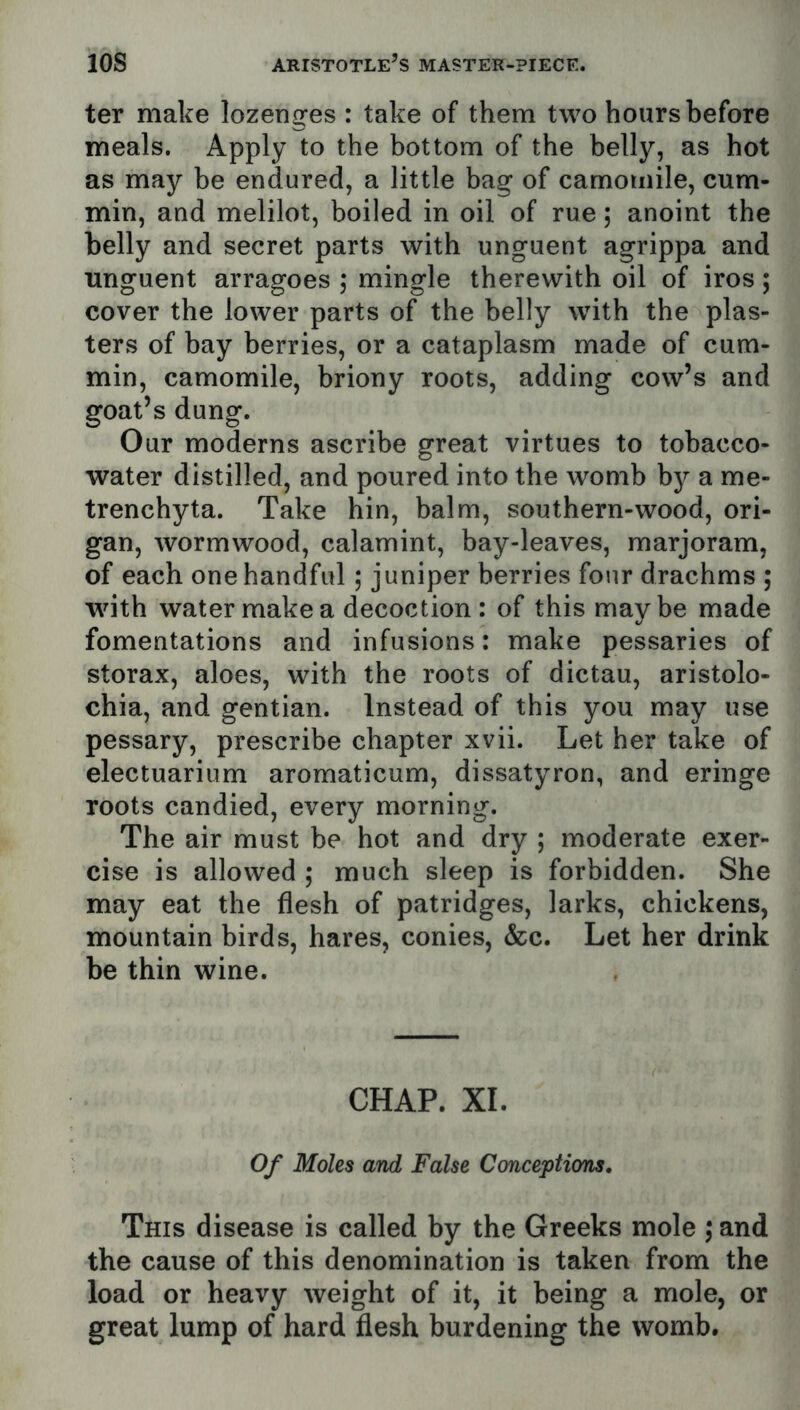 ter make lozenges : take of them two hours before meals. Apply to the bottom of the belly, as hot as may be endured, a little bag of camomile, cum- min, and melilot, boiled in oil of rue; anoint the belly and secret parts with unguent agrippa and unguent arragoes ,* mingle therewith oil of iros; cover the lower parts of the belly with the plas- ters of bay berries, or a cataplasm made of cum- min, camomile, briony roots, adding cow’s and goat’s dung. Our moderns ascribe great virtues to tobacco- water distilled, and poured into the womb by a me- trenchyta. Take hin, balm, southern-wood, ori- gan, wormwood, calamint, bay-leaves, marjoram, of each one handful; juniper berries four drachms ; with water make a decoction : of this maybe made fomentations and infusions: make pessaries of storax, aloes, with the roots of dictau, aristolo- chia, and gentian. Instead of this you may use pessary, prescribe chapter xvii. Let her take of electuarium aromaticum, dissatyron, and eringe roots candied, every morning. The air must be hot and dry ; moderate exer- cise is allowed ; much sleep is forbidden. She may eat the flesh of patridges, larks, chickens, mountain birds, hares, conies, &c. Let her drink be thin wine. CHAP. XL Of Moles and False Conceptions, This disease is called by the Greeks mole ,* and the cause of this denomination is taken from the load or heavy weight of it, it being a mole, or great lump of hard flesh burdening the womb.