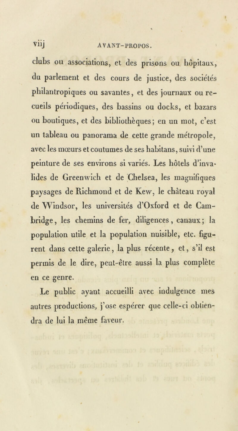 clubs ou associations, et des prisons ou hôpitaux, du parlement et des cours de justice, des sociétés philantropiques ou savantes, et des journaux ou re- cueils périodiques, des bassins ou docks, et bazars ou boutiques, et des bibliothèques; en un mot, c’est un tableau ou panorama de cette grande métropole, avec les mœurs et coutumes de ses habitans, suivi d’une peinture de ses environs si variés. Les hôtels d’inva* lides de Greenvrich et de Chelsea, les magnifiques paysages de Richmond et de Kew, le château royal de Windsor, les universités d’Oxford et de Cam- bridge , les chemins de fer, diligences, canaux ; la population utile et la population nuisible, etc. figu- rent dans celte galerie, la plus récente, et, s’il est permis de le dire, peut-être aussi la plus complète en ce genre. Le public ayant accueilli avec indulgence mes autres productions, j’ose espérer que celle-ci obtien- dra de lui la même faveur.