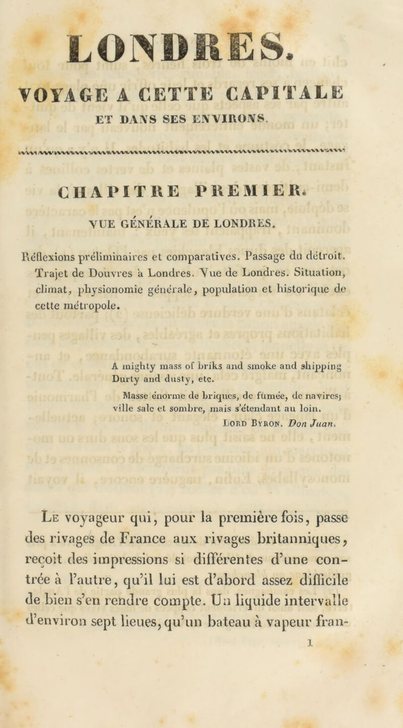 LONDRES. VOYAGE A CETTE CAPITALE ET DA\'S SES EWIUOIVS. WWI A»W VV^/<l/VWI^'VV'WW%^^VWVVWVA^V%X'V%'W\ WX'VV X'VWWW. V'I/^'V'V'T eu A PI THE PUEMIER» VUE GÉNÉRALE DE LONDRES. Réflexions préliminaires et comparatives. Passage du détroit. Trajet de Douvres a Londres. Yue de Londres. Situation, climat, physionomie générale, population et historique de cette métropole. A mighly mass of briks and smoke and shippiiig Durly and dusty, etc. Masse énorme de briques, de fumée, de navires; ville sale et sombre, mais s’étendant au loin. l ORD Byron. Don Juan, Le voyageur qui, pour la première fois, passe des rivages de France aux rivages britanniques, reçoit des impressions si différentes d’une con- trée à l’autre, qu’il lui est d’abord assez difficile de bien s’en rendre compte. Uu liquide intervalle d’environ sept lieues, qu’un bateau à vapeur fran-