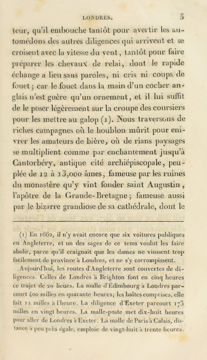 îcur, qu’il eiiil)OLiclie lanlôt pour avei tif les au- tomédoiis des autres diligences qui arrivent et se croisent avec lu vitesse du vent, tantôt pour fiiire préparer les chevaux de relui, dont le rapide échangea lieu sans paroles, ni cris ni coups de fouet ; car le fouet dans la main d’un cocher an- glais n’est guère qu’un ornement, et il lui suflit de le poser légèrement sur la croupe des coursiers pour les mettre au galop (i). Nous traversons de riches campagnes où le houblon mûrit pour eni- vrer les amateurs de bière, où de rians paysages se multiplient comme par enchantement jusqu’à Cantorbéry, antique cité archiépiscopale, peu- plée de 12 à 33,000 âmes, fameuse par les ruines du monastère qu’y vint fonder saint Augustin , l’apôtre de la Grande-Bretagne; fameuse aussi par le bizarre grandiose de sa cathédrale, dont le (i) En 1662, il ny avait encore que six voilures publiques en Angleterre, et un des sages de ce teins voulut les faire abolir, parce qu’il craignait que les dames ne vinssent trop facilement de province a Londres, et ne s’y corrompissent. Aujourd’hui, les roules d’Angleterre sont couvertes de di- ligences. Celles de Londres à Brighton font en cinq heures te trajet de 20 lieues. La malle d’Edimbourg 'a Londres par- court 400 milles en quarante heures; les baltes comprises, elle lait 11 milles a riieure. La diligence d’Exeter parcourt ij3 milles en vingt heures. La malle-poste met dix-huit heures pour aller de Londres a Exeter. La malle de Paris a Calais, dis- tance a peu pi es égale, emploie de vingt-huit a trente heures.