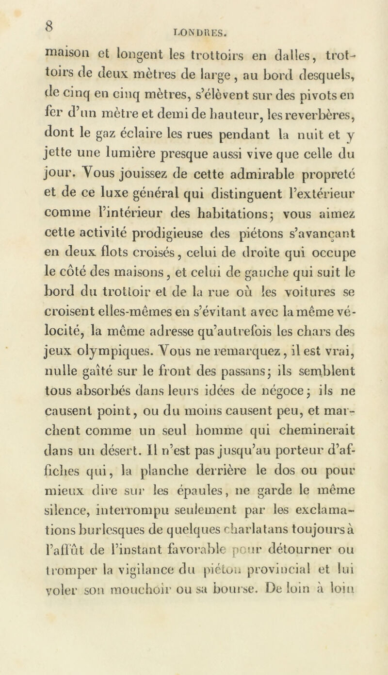 LONDRES. iTiaisoii et longent les trottoirs en dalles, trot- toirs de deux, mètres de large, au bord desquels, de cinq en cinq mètres, s’élèvent sur des pivots en fer d’un mètre et demi de liauteur, les réverbères, dont le gaz éclaire les rues pendant la nuit et y jette une lumière presque aussi vive que celle du jour. Yous jouissez de cette admirable propreté et de ce luxe général qui distinguent l’extérieur comme l’intérieur des habitations 5 vous aimez cette activité prodigieuse des piétons s’avançant en deux flots croisés, celui de droite qui occupe le côté des maisons, et celui de gauche qui suit le bord du trottoir et de la rue où les voitures se croisent elles-mêmes en s’évitant avec la même vé- locité, la même adresse qu’autrefois les chars des jeux olympiques. Vous ne remarquez, il est vrai, nulle gaîté sur le front des passons j ils semblent tous absorbés dans leurs idées de négoce j ils ne causent point, ou du moins causent peu, et mar- chent comme un seul homme qui cheminerait dans un désert. Il n’est pas jusqu’au porteur d’af- fiches qui, la planche derrière le dos ou pour mieux dire sur les épaules, ne garde le même silence, interrompu seulement par les exclama- tions burlesques de quelques charlatans toujours à l’afl'ut de l’instant favorable pour détourner ou tromper la vigilance du piéton provincial et lui voler son mouchoir ou sa bourse. De loin à loin