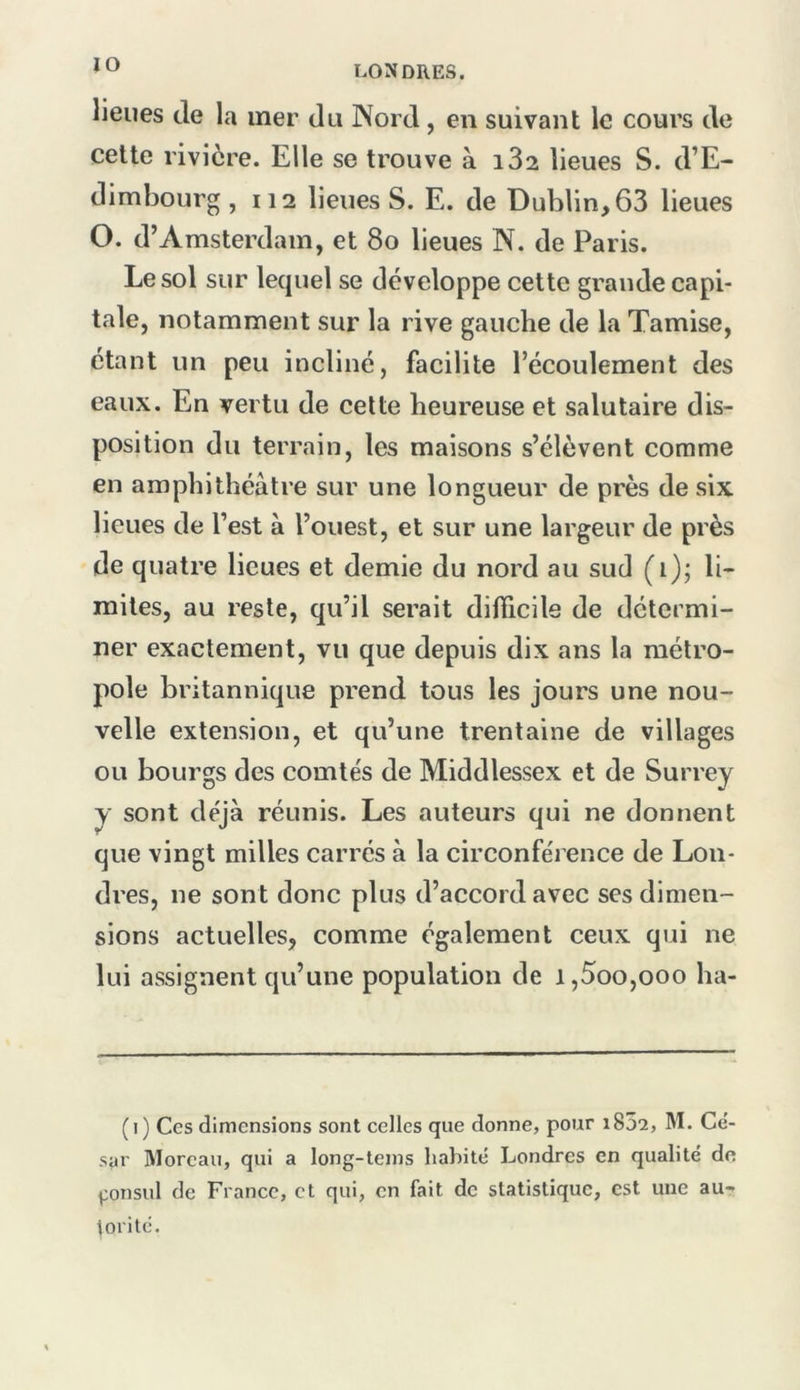 lieues de la mer du Nord, en suivant le cours de celte rivière. Elle se trouve à i32 lieues S. d’E- dimbourg ,112 lieues S. E. de Dublin, 63 lieues O. d’Amsterdam, et 8o lieues N. de Paris. Le sol sur lequel se développe cette grande capi- tale, notamment sur la rive gauche de la Tamise, étant un peu incliné, facilite l’écoulement des eaux. En vertu de celte heureuse et salutaire dis- position du terrain, les maisons s’élèvent comme en amphithéâtre sur une longueur de près de six lieues de l’est â l’ouest, et sur une largeur de près de quatre lieues et demie du nord au sud (i); li- mites, au reste, qu’il serait difficile de détermi- ner exactement, vu que depuis dix ans la métro- pole britannique prend tous les jours une nou- velle extension, et qu’une trentaine de villages ou bourgs des comtés de Middlessex et de Surrey y sont que vingt milles carrés à la circonférence de Lon- dres, ne sont donc plus d’accord avec ses dimen- sions actuelles, comme également ceux qui ne lui assignent qu’une population de i,5oo,ooo ha- déjà réunis. Les auteurs qui ne donnent (i) Ces dimensions sont celles que donne, pour iSSî, M. Ce’- sar Moreau, qui a long-leins habité Londres en qualité de ^onsul de France, et qui, en fait de statistique, est une au- torité.