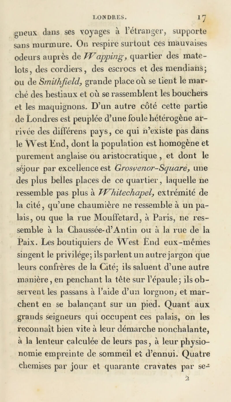 gueux dans ses voyages à l’étranger, supporte sans murmure. On respire surtout ces mauvaises odeurs auprès de JVappingy quartier des mate- lots, des cordiers, des escrocs et des mendiants; bu de Smithfield, grande place où se tient le mar- ché des bestiaux et où se rassemblent les bouchers et les maquignons- D’un autre côté cette partie de Londres est peuplée d’une foule hétérogène ar- rivée des diiférens pays, ce qui h’existe pas dans le West End, dont la population est homogène et parement anglaise ou aristocratique , et dont le séjour par excellence est Grospenor-Squaré, une des plus belles places de ce quartier, laquelle ne ressemble pas plus à Tf^hitechapel, extrémité de la cité, qu’une chaumière ne ressemble à un pa- lais, ou que la rue MoulFetard, à Paris, ne res- semble à la Chaussée-d’An tin ou à la rue de la Paix. Les boutiquiers de West Ënd eux-mêmes singent le privilège; ils parlent un autre jargon que leurs confrères de la Cité; ils saluent d’une autre manière, en penchant la tête sur l’épaule; ils ob- servent les passans à l’aide d’un lorgnonj et mar- chent en se balançant sur un pied. Quant aux grands seigneurs qui occupent ces palais, on les reconnaît bien vite à leur démarche nonchalante, à la lenteur calculée de leurs pas, à leur physio- nomie empreinte de sommeil et d’ennui. Quatre chemises par jour et quarante cravates par se-