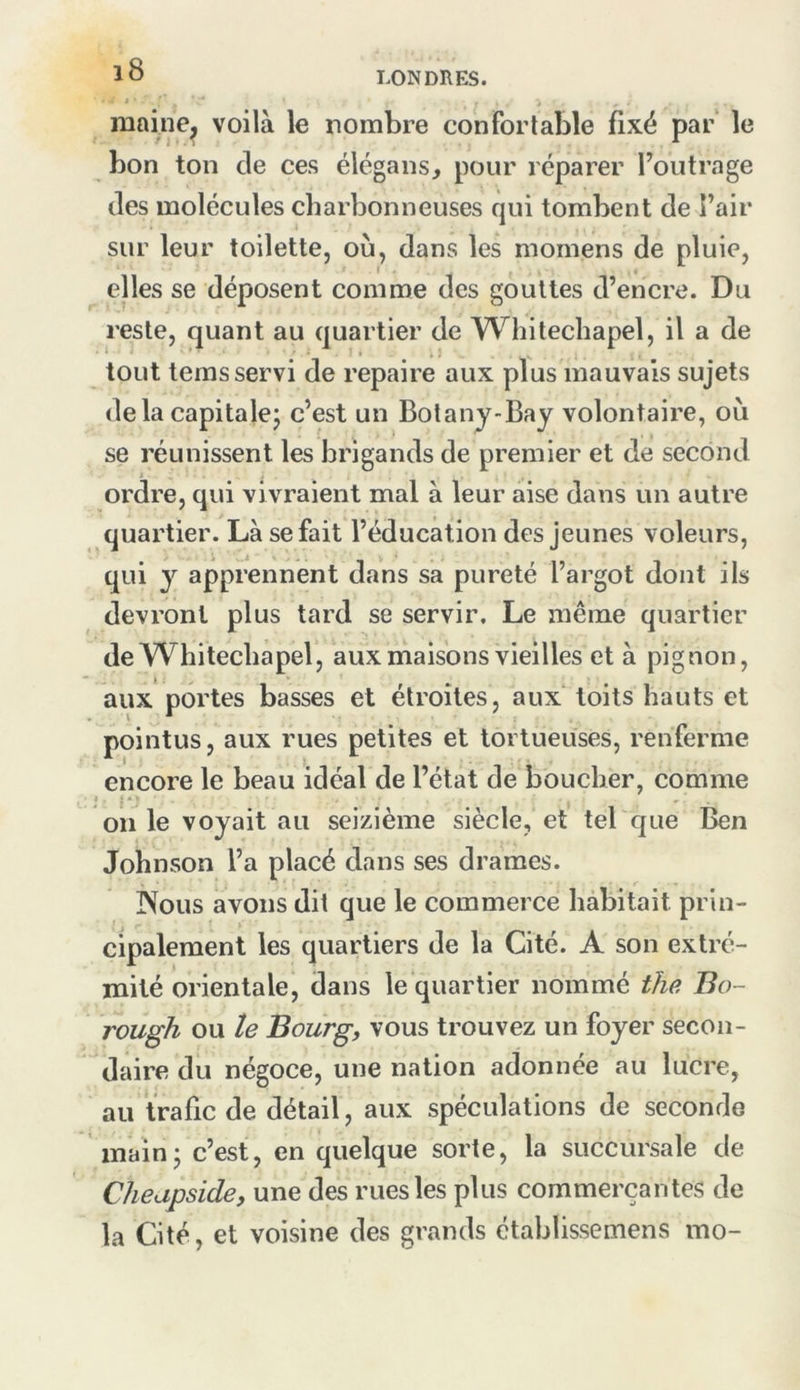 LONDRES. raaine^ voilà le nombre confortable fixé par le bon ton de ces élégans, pour réparer Foiitrage des molécules charbonneuses qui tombent de l’air sur leur toilette, où, dans les momens de pluie, elles se déposent comme des gouttes d’encre. Du reste, quant au quartier de Whitechapel, il a de tout tems servi de repaire aux plus mauvais sujets delàcapitalej c’est un Botany-Bay volontaire, où se réunissent les brigands de premier et de second ordre, qui vivraient mal à leur aise dans un autre quartier. Là se fait l’éducation des Jeunes voleurs, qui y apprennent dans sa pureté l’argot dont ils devront plus tard se servir. Le même quartier de Whitechapel, aux maisons vieilles et à pignon, aux portes basses et étroites, aux toits hauts et pointus, aux rues petites et tortueuses, renferme encore le beau idéal de l’état de boucher, comme on le voyait au seizième siècle, et tel que Ben Johnson l’a placé dans ses drames. IXous avons dit que le commerce habitait prin- cipalement les quartiers de la Cité. A son extré- mité orientale, dans le quartier nommé the Bo- rough ou le Bourg, vous trouvez un foyer secon- daire du négoce, une nation adonnée au lucre, au trafic de détail, aux spéculations de seconde main J c’est, en quelque sorte, la succursale de Cheapside, une des rues les plus commerçantes de la Cité, et voisine des grands établissemens ino-