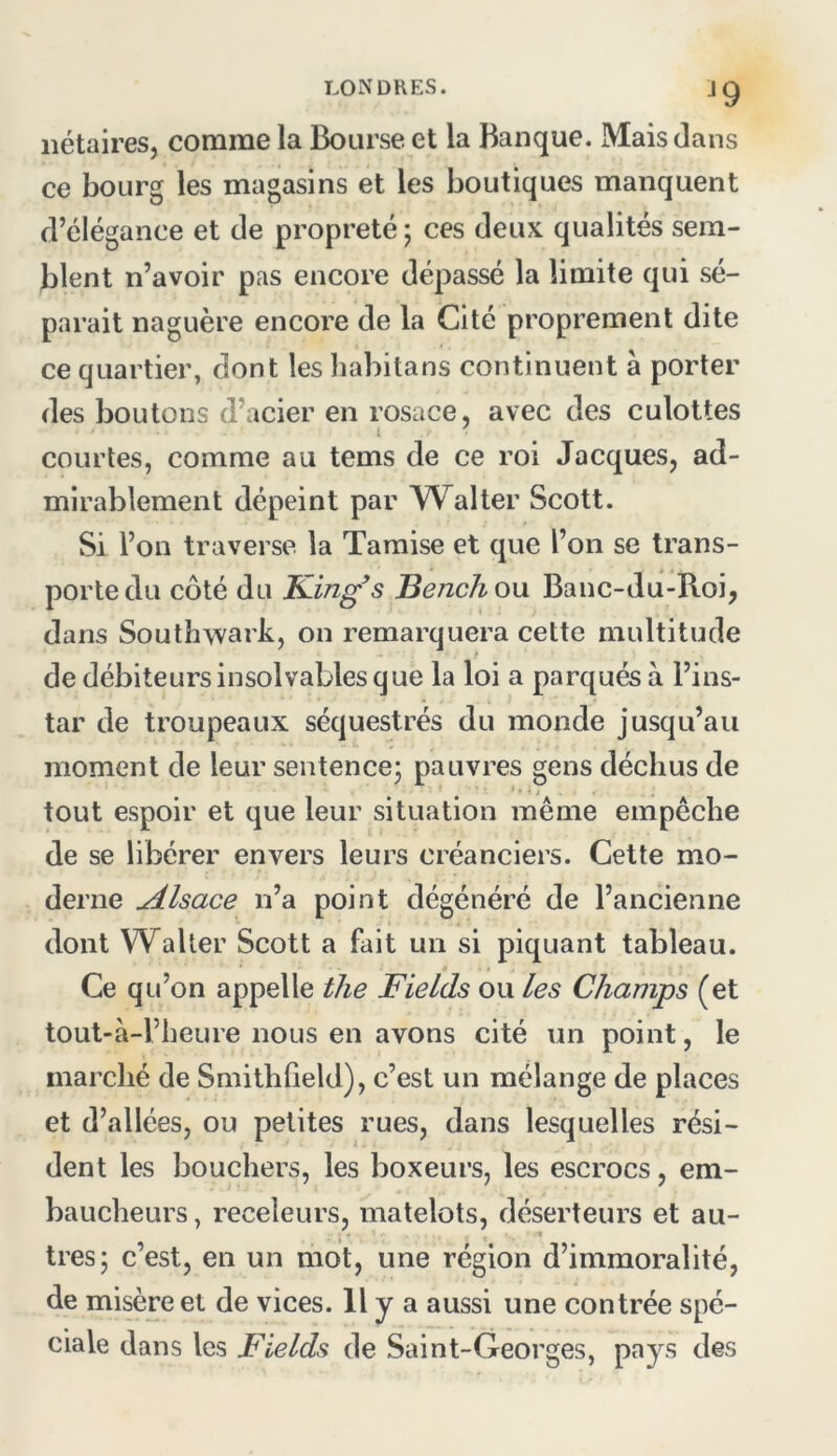 ^9 nétaires, comme la Bourse et la Banque. Mais dans ce bourg les magasins et les boutiques manquent d’élégance et de propreté 5 ces deux qualités sem- blent n’avoir pas encore dépassé la limite qui sé- parait naguère encore de la Cité proprement dite ce quartier, dont les liabitans continuent à porter des boutons d’acier en rosace, avec des culottes courtes, comme au tems de ce roi Jacques, ad- mirablement dépeint par Walter Scott. Si l’on traverse la Tamise et que l’on se trans- porte du côté du King s Bench ou Banc-du-B.oi, dans Southwark, on remarquera cette multitude de débiteurs insolvables que la loi a parqués à l’ins- tar de troupeaux séquestrés du monde jusqu’au moment de leur sentence; pauvres gens déchus de tout espoir et que leur situation même empêche de se libérer envers leurs créanciers. Cette mo- derne Alsace n’a point dégénéré de l’ancienne dont Waller Scott a fait un si piquant tableau. Ce qu’on appelle tlie Fields ou les Champs (et tout-à-l’beure nous en avons cité un point, le marché de Smitbfield), c’est un mélange de places et d’allées, ou petites rues, dans lesquelles rési- dent les bouchers, les boxeurs, les escrocs, em- baucheurs, receleurs, matelots, déserteurs et au- tres; c’est, en un mot, une région d’immoralité, de misère et de vices. 11 y a aussi une contrée spé- ciale dans les Fields de Saint-Georges, pays des