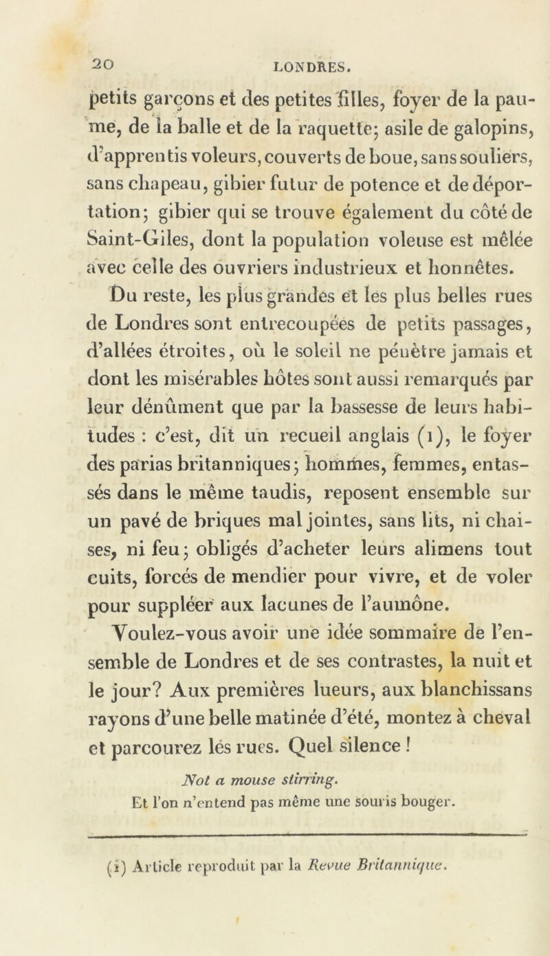 petits garçons et des petites filles, foyer de la pau- me, de la balle et de la raquettej asile de galopins, d'apprentis voleurs, couverts de boue, sans souliers, sans chapeau, gibier futur de potence et de dépor- tation; gibier qui se trouve également du côté de Saint-Giles, dont la population voleuse est mêlée avec celle des ouvriers industrieux et honnêtes. Du reste, les plus grandes et les plus belles rues de Londres sont entrecoupées de petits passages, d’allées étroites, où le soleil ne pénètre jamais et dont les misérables hôtes sont aussi remarqués par leur dénûinent que par la bassesse de leurs habi- tudes : c’est, dit un recueil anglais (i), le foyer des parias britanniques; hommes, femmes, entas- sés dans le même taudis, reposent ensemble sur un pavé de briques mal jointes, sans lits, ni chai- ses, ni feu; obligés d’acheter leurs alimens tout cuits, forcés de mendier pour vivre, et de voler pour suppléer aux lacunes de l’aumône. Voulez-vous avoir une idée sommaire de l’en- semble de Londres et de ses contrastes, la nuit et le jour? Aux premières lueurs, aux blanchissans rayons d’une belle matinée d’été, montez à cheval et parcourez lés rues. Quel silence ! Not a mouse stirring. Et l’on n’entend pas même une souris bouger. (i) Article reproduit par la Revue Brilanniquc.