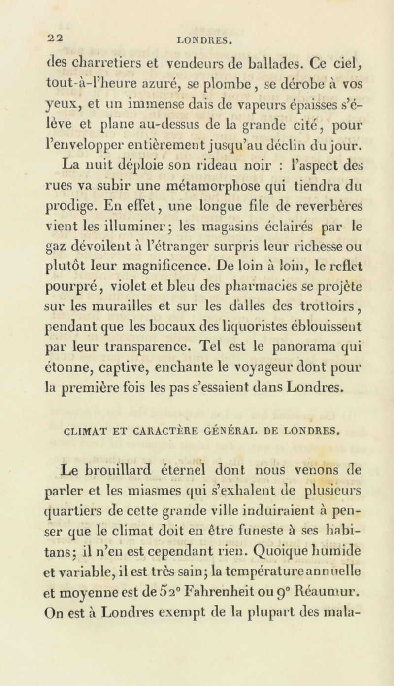 (les charretiers et vendeurs de ballades. Ce ciel, tout-à-l’heure azuré, se plombe , se dérobe à vos yeux, et un immense dais de vapeurs épaisses s’é- lève et plane au-dessus de la grande cité, pour l’envelopper entièrement jusqu’au déclin du jour. La nuit déploie son rideau noir : l’aspect des rues va subir une métamorphose qui tiendra du prodige. En effet, une longue file de réverbères vient les illuminer; les magasins éclairés par le gaz dévoilent à l’étranger surpris leur richesse ou plutôt leur magnificence. De loin à loin, le reflet pourpré, violet et bleu des pharmacies se projeté sur les murailles et sur les dalles des trottoirs, pendant que les bocaux des liquoristes éblouissent par leur transparence. Tel est le panorama qui étonne, captive, enchante le voyageur dont pour la première fois les pas s’essaient dans Londres. CLIMAT ET CARACTÈRE GÉNÉRAL DE LONDRES. Le brouillard éternel dont nous venons de parler et les miasmes qui s’exhalent de plusieurs (|uarliers de cette grande ville induiraient à pen- ser que le climat doit en être funeste à ses habi- tans; il n’en est cependant rien. Quoique humide et variable, il est très sain; la température annuelle et moyenne est de 52° Fahrenheit ou g° Réaumur. On est à Londres exempt de la plupart des ma la-