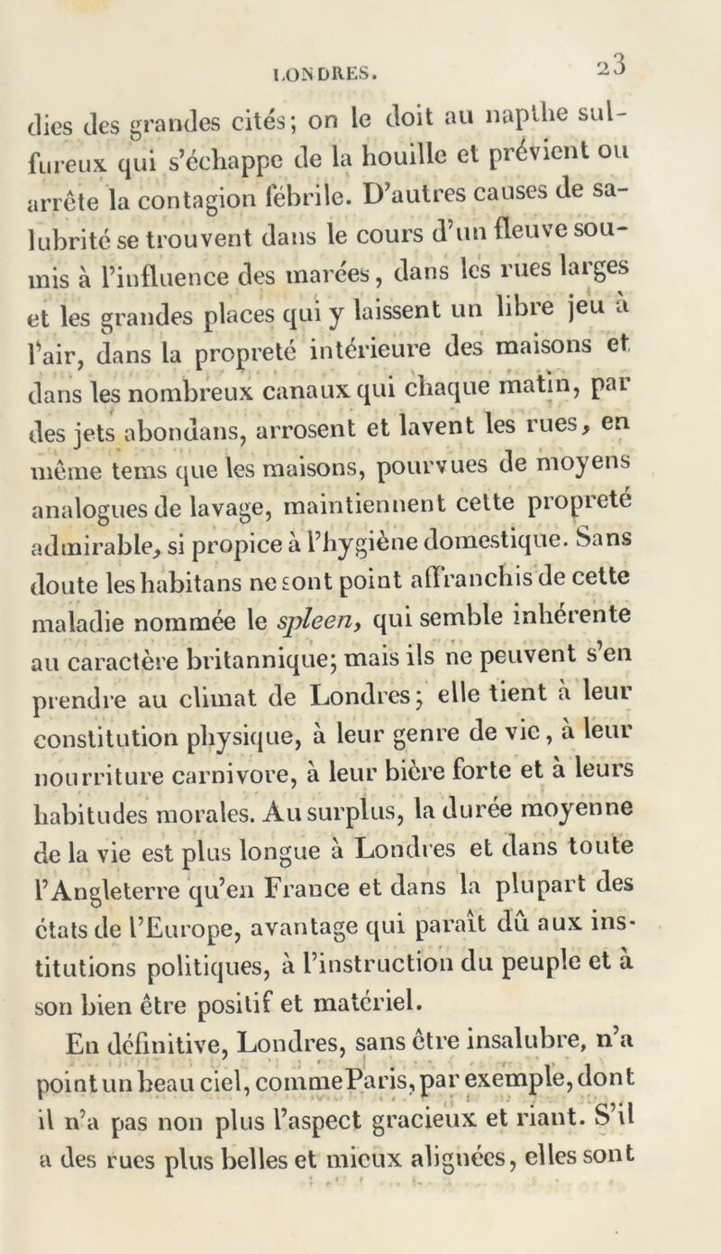 2 3 clics des grandes cités; on le doit au napllie sul- fureux qui s’échappe de la houille et prévient ou arrête la contagion fébrile. D’autres causes de sa- lubrité se trouvent dans le cours d’un fleuve sou- mis à l’influence des marées, dans les rues larges et les grandes places c|ui y laissent un libie jeu a fair, dans la propreté intérieure des maisons et dans les nombreux canaux qui chacjue matin, par des jets abondans, arrosent et lavent les rues, en môme tems c[ue les maisons, pourvues de moyens analogues de lavage, maintiennent cette propreté admirable, si propice à l’iiygiène domestique. Sans doute leshabitans nesont point aflranchisde cette maladie nommée le spleen, qui semble inherente au caractère britannique; mais ils ne peuvent s’en prendre au climat de Londres; elle tient a leur constitution physique, à leur genre de vie, à leur nourriture carnivore, à leur bière forte et à leurs habitudes morales. Au surplus, la durée moyenne de la vie est plus longue à Londres et dans toute l’Angleterre cju’en France et dans la plupart des états de l’Europe, avantage c[ui parait du aux ins- titutions politicjues, a l’instruction du peuple et a son bien être positif et materiel. En définitive, Londres, sans être insalubre, n’a point un beau ciel, coinmeParis, par exemple, don t il n’a pas non plus l’aspect gracieux et riant. S’il a des rues plus belles et mieux alignées, elles sont