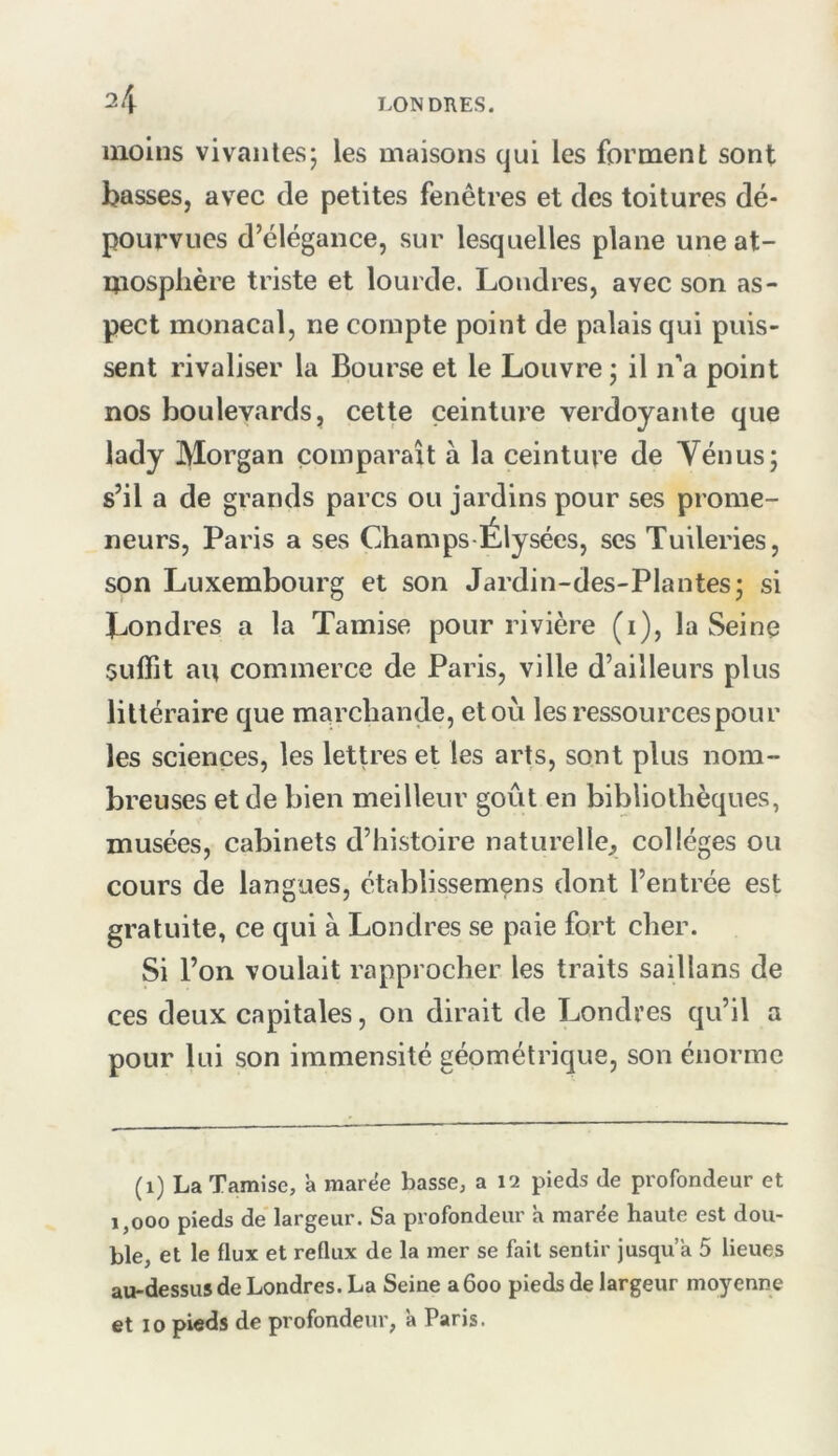 moins vivantes; les maisons qui les forment sont basses, avec de petites fenêtres et des toitures dé- pourvues d’élégance, sur lesquelles plane une at- mosphère triste et lourde. Londres, avec son as- pect monacal, ne compte point de palais qui puis- sent rivaliser la Bourse et le Louvre ; il n’a point nos boulevards, cette ceinture verdoyante que lady Morgan comparaît a la ceinture de Ténus; s’il a de grands parcs ou jardins pour ses prome- neurs, Paris a ses Champs Élysées, ses Tuileries, son Luxembourg et son Jardin-des-Plantes; si ^Londres a la Tamise pour rivière (i), la Seine suffît au commerce de Paris, ville d’ailleurs plus littéraire que marchande, et où les ressources pour les sciences, les lettres et les arts, sont plus nom- breuses et de bien meilleur goût en bibliothèques, musées, cabinets d’histoire naturelle, collèges ou cours de langues, établissemçns dont l’entrée est gratuite, ce qui à Londres se paie fort cher. Si l’on voulait rapprocher les traits saillans de ces deux capitales, on dirait de Londres qu’il a pour lui son immensité géométrique, son énorme (i) La Tamise, à marée basse, a 12 pieds de profondeur et 1,000 pieds de largeur. Sa profondeur a marée haute est dou- ble, et le flux et reflux de la mer se fait sentir jusqu’à 5 lieues au-dessus de Londres. La Seine a 600 pieds de largeur moyenne et 10 pieds de profondeur, à Paris.