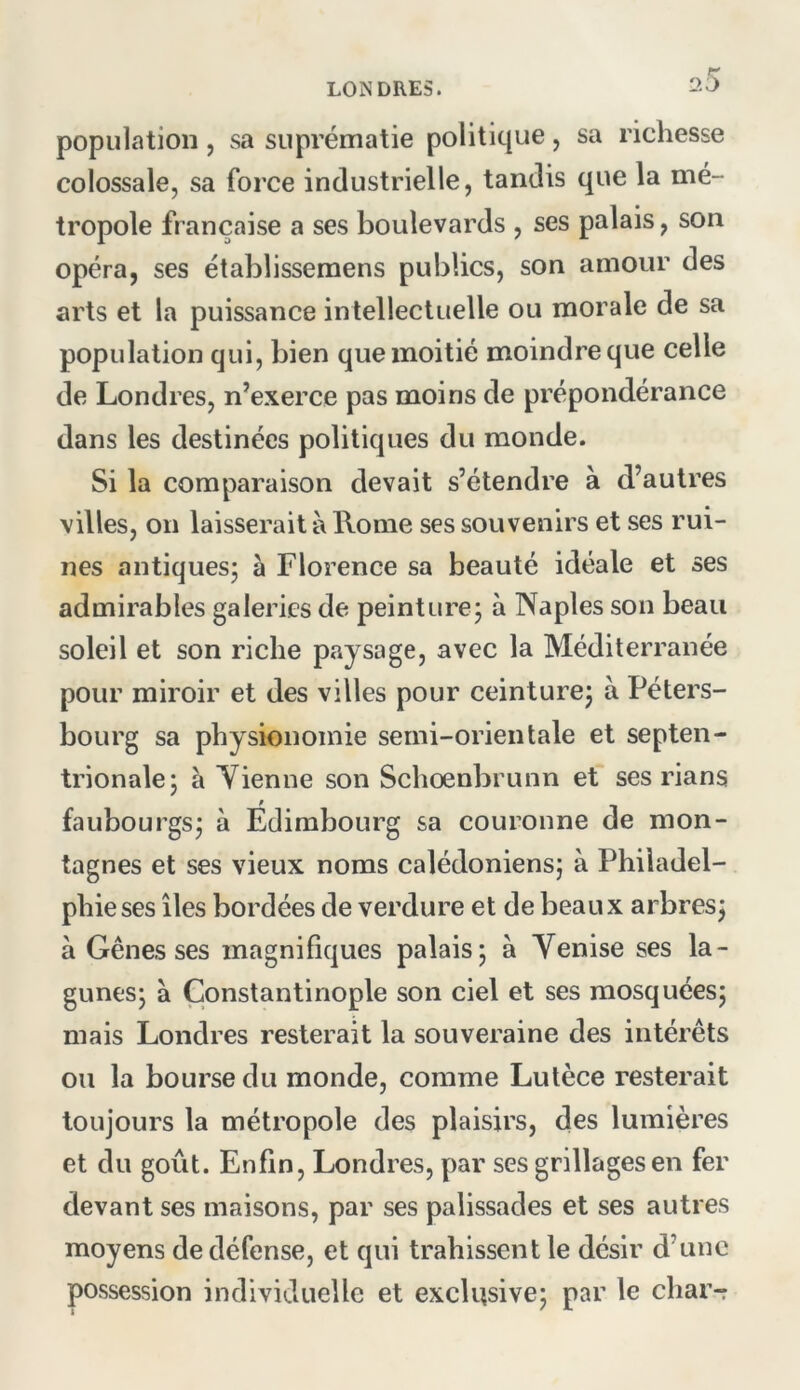 population , sa suprématie politique, sa richesse colossale, sa force industrielle, tandis que la mé- tropole française a ses boulevards , ses palais, son opéra, ses établissemens publics, son amour des arts et la puissance intellectuelle ou morale de sa population qui, bien que moitié moindre que celle de Londres, n’exerce pas moins de prépondérance dans les destinées politiques du monde. Si la comparaison devait s’étendre à d’autres villes, on laisserait à Rome ses souvenirs et ses rui- nes antiques; à Florence sa beauté idéale et ses admirables galeries de peinture; à Naples son beau soleil et son riche paysage, avec la Méditerranée pour miroir et des villes pour ceinture; à Péters- bourg sa physionomie semi-orientale et septen- trionale; à Tienne son Schoenbrunn et ses rians faubourgs; à Edimbourg sa couronne de mon- tagnes et ses vieux noms calédoniens; à Philadel- phie ses îles bordées de verdure et de beaux arbres; à Gênes ses magnifiques palais; à Tenise ses la- gunes; à Constantinople son ciel et ses mosquées; mais Londres resterait la souveraine des intérêts ou la bourse du monde, comme Lulèce resterait toujours la métropole des plaisirs, des lumières et du goût. Enfin, Londres, par ses grillages en fer devant ses maisons, par ses palissades et ses autres moyens de défense, et qui trahissent le désir d’une possession individuelle et exclusive; par le char-r