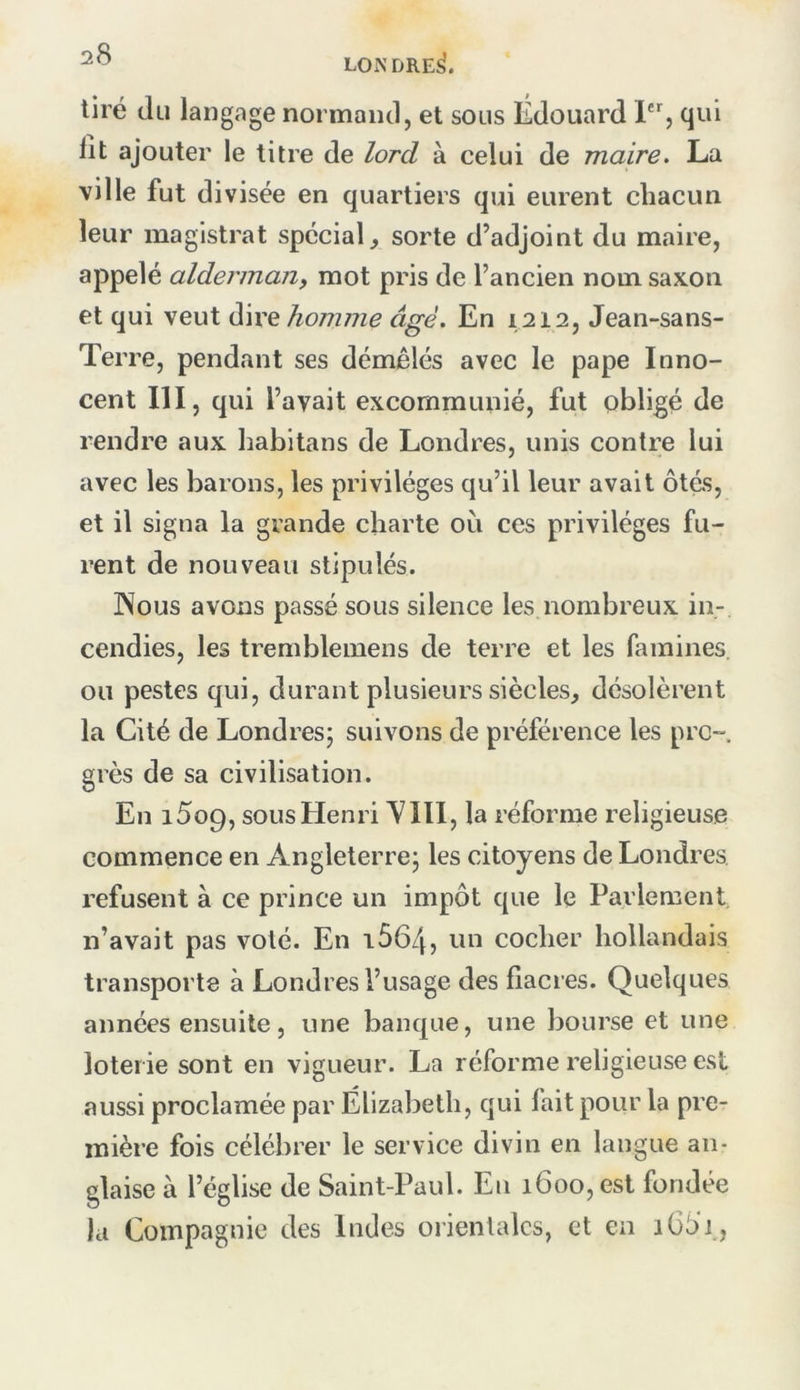 tiré (Ili langage normand, et sous Édouard 1, qui lit ajouter le titre de lord à celui de maire. La ville fut divisée en quartiers qui eurent chacun leur magistrat spécial, sorte d’adjoint du maire, appelé aldermajif mot pris de l’ancien nom saxon et qui veut dire homme âgé. En 1212, Jean-sans- Terre, pendant ses démêlés avec le pape Inno- cent III, qui l’avait excommunié, fut obligé de rendre aux habitans de Londres, unis contre lui avec les barons, les privilèges qu’il leur avait ôtés, et il signa la grande charte où ces privilèges fu- rent de nouveau stipulés. INous avons passé sous silence les nombreux in- cendies, les tremblemens de terre et les famines ou pestes qui, durant plusieurs siècles, désolèrent la Cité de Londres; suivons de préférence les pro- grès de sa civilisation. En i5o9, sous Henri y III, la réforme religieuse commence en Angleterre; les citoyens de Londres, refusent à ce prince un impôt que le Parlement n’avait pas voté. En 16645 un cocher hollandais transporte à Londres l’usage des fiacres. Quelques années ensuite, une banque, une bourse et une loterie sont en vigueur. La réforme religieuse est aussi proclamée par Elizabeth, qui fait pour la pre- mière fois célébrer le service divin en langue an- glaise à l’église de Saint-Paul. Eu 1600, est fondée la Compagnie des Indes orientales, et en 1662 ,