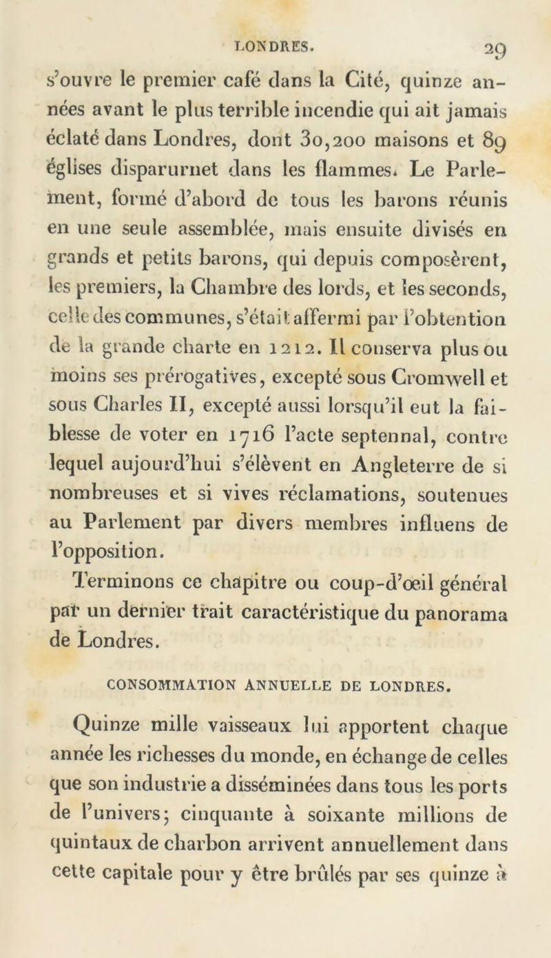 s’ouvre le premier café clans la Cité, quinze an- nées avant le plus terrible incendie c|ui ait jamais éclaté dans Londres, dont 3o,2oo maisons et 89 églises disparurnet dans les flammes* Le Parle- ment, formé d’abord de tous les barons réunis en une seule assemblée, mais ensuite divisés en grands et petits barons, qui depuis composèrent, les premiers, la Chambre des lords, et les seconds, celle des communes, s’étail: affermi par l’obtention de la grande charte en 1212, Il conserva plus ou moins ses prérogatives, excepté sous Cromwell et sous Charles II, excepté aussi lorsqu’il eut la fai- blesse de voter en 1716 l’acte septennal, contre lequel aujourd’hui s’élèvent en Angleterre de si nombreuses et si vives réclamations, soutenues au Parlement par divers membres infliiens de l’opposition. Terminons ce chapitre ou coup-d’oeil général par un dernier trait caractéristique du panorama de Londres. CONSOMMATION ANNUELLE DE LONDRES. Quinze mille vaisseaux lui apportent chaque année les richesses du monde, en échange de celles que son industrie a disséminées dans tous les ports de l’univers; cinquante à soixante millions de quintaux de charbon arrivent annuellement dans cette capitale pour y être brûlés par scs quinze à