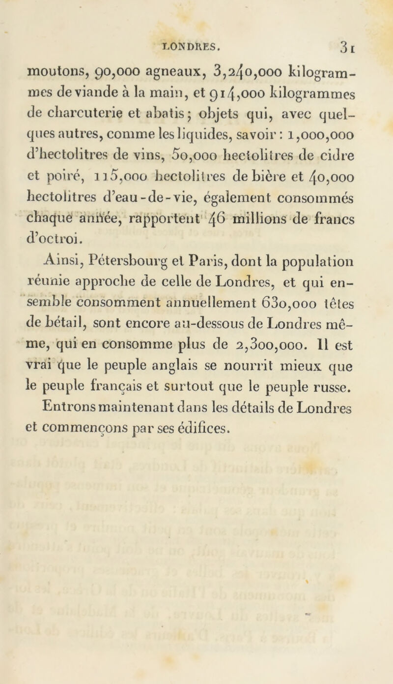 moutons, 90,000 agneaux, 3,240,000 kilogram- mes de viande à la main, et 914,000 kilogrammes de charcuterie et abatis ; objets qui, avec quel- ques autres, comme les liquides, savoir : 1,000,000 d’hectolitres de vins, 5o,ooo hectolitres de cidre et poiré, i]5,ooo hectolitres de bière et 40,000 hectolitres d’eau-de-vie, également consommés chaque aniŸée, rapportent’ 46 millions de francs d’octroi. Ainsi, Pétersbourg et Paris, dont la population réunie approche de celle de Londres, et qui en- semble consomment annuellement 63o,ooo têtes de bétail, sont encore au-dessous de Londres mê- me, qui en consomme plus de 2,3oo,ooo. Il est vrai que le peuple anglais se nourrit mieux que le peuple français et surtout que le peuple russe. Entrons maintenant dans les détails de Londres et commençons par ses édifices.