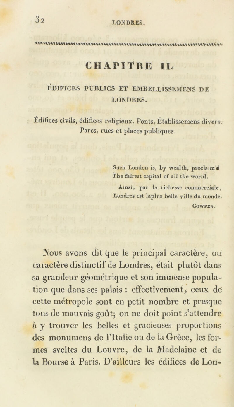 LONDRES. I\v» VVIA WW WV»%W\\<Vt'»\'V\»\W\ WV\ VV%'\ wvww <w CHAPITRE IR Édifices publics et embellissemens de LONDRES. Édifices civils, édifices religieux. Ponts. Établissemens divers. Parcs, rues et places publiques. Such London is, by vrcalth, proc^aim’d Tbe fairest capital of ail the worJd. Ainsi, par la richesse commerciale, Londres est lapins belle ville du monde. Cowpbr. Nous avons dit que ie principal caraclèrcj ou caractère distinctif de Londres, était plutôt dans sa grandeur géométrique et son immense popula- tion que dans ses palais ; effectivement, ceux de cette métropole sont en petit nombre et presque tous de mauvais goût; on ne doit point s’attendre à y trouver les belles et gracieuses proportions des monumens de ITtalie ou de la Grèce, les for- mes sveltes du Louvre, de la Madelaine et de la Bourse à Paris. D’ailleurs les édifices de Lon-