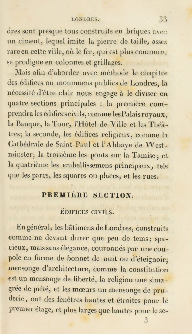 LO^■DRtS. tires sont presque tous construits en bi'iques avec un ciment, lequel imite la pierre de taille, assez rare en cette ville, où le fer, qui est plus commun, se prodigue en colonnes et grillages. Mais afin d’aborder avec motliode le chapitre des édifices ou monuinens publics de Londres, la nécessité d’être clair nous engage à le diviser en quatre sections principales : la première com- prendra les édificescivils, comme lesPalais royaux, la Banque, la Tour, l’Hotel-de-YiHe et les Théâ- tresj la seconde, les édifices religieux, comme la Cathédrale de Saint-Paul et l’Abbaye de West - minsleiq la troisième les ponts sur la Tamise* et la quatrième les emhellissemens principaux, tels que les parcs, les squares ou places, et les rues. PREMIÈRE SECTIOIV. EDIFICES CIVILS. En général, les bâti mens de Londres, construits comme ne devant durer que peu de tems; spa- cieux, mais sans élégance, couronnés par une cou- pole en forme de bonnet de nuit ou d’éteignoirj mensonge d’architecture, comme la constitution est un mensonge de liberté, la religion une sima- grée de piété, et les moeurs un mensonge de pru- derie, ont des fenêtres hautes et étroites pour le piemier etage, et plus larges que hautes pour le se- 3