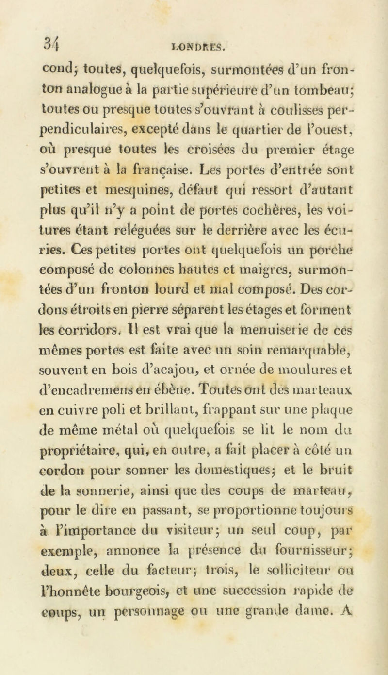 coiidj toutes, quekjuefois, surmontées d’un fron- ton analogue à la partie supérieure d’un tombeau; toutes ou presque toutes s’ouvrant à coulisses per- pendiculaires, excepté dans le quartier de l’ouest, où presque toutes les croisées du premier étage s’ouvrent à la française. Les porles d’entrée sont petites et mesquines, défaut qui ressort d’autant plus qu’il n’y a point de portes cochères, les voi- tures étant reléguées sur le derrière avec les écu- ries. Ces petites portes ont quelquefois un porche composé de colonnes hautes et maigres, surmon- tées d’un fronton lourd et mal composé. Des cor- dons étroits en pierre séparent les étages et forment les corridors^ Il est vrai que la menuiserie de ces mêmes portes est faite avec un soin remarquable, souvent en bois d’acajou, et ornée de moulures et d’encadremensen ébène. Toutesont des marteaux en cuivre poli et brillant, frappant sur une plaque de même métal où quelquefois se lit le nom du propriétaire, qui, en outre, a fait placer à côté un cordon pour sonner les domestiques; et le bruit de la sonnerie, ainsi que des coups de marteau, pour le dire en passant, se proportionne toujours à l’importance du visiteur; un seul coup, par exemple, annonce la présence du fournisseur; deux, celle du facteur; trois, le solliciteur ou l’honnête bourgeois, et une succession rapide de coups, un personnage ou une grande dame. A