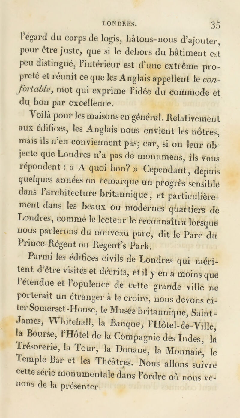 3/ 1 égard du corps de logis, hâtons-nous d’ajouter, pour etre juste, que si le dehors du bâtiment est peu distingué, l’intérieur est d’une exti êrne pro- preté et réunit ce que les Anglais appellent le con- fortable, mot qui exprime l’idée du commode et du bon par excellence. Voila pour les maisons en général. Relativement aux édifices, les Anglais nous envient les nôtres, mais ils n’en conviennent pas; car, si on leur ob- jecte que Londres n’a pas de moiumiens, ils vous répondent : « A quoi bon? » Cependant, depuis quelques années on remarque un progrès sensible dans l’architecture britannique, et particulière- ment dans les beaux ou modernes quartiers de Londres, comme le lecteur le reconnaîtra lorsque nous parlerons du nouveau parc, dit le Parc du Prince-Régent ou Regent’s Park. Parmi les édifices civils de Londres qui méri- tent d’être visités et décrits, et il y en a moins que l’étendue et l’opulence de celte grande ville ne porterait un étranger à le croire, nous devons ci- ter Somerset-House, le Musée britannique, Saint- James, Whitehall, la Banque, l’Hôtel-de-Ville, la Bourse, l’Hôtel de la Compagnie des Indes, la Trésorerie, la Tour, la Douane, la Monnaie, le Temple Bar et les Théâtres. Nous allons suivre cette série monumentale dans l’ordre où nous ve^ nons de la présenter*